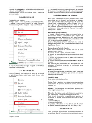 Informática
Degrau Cultural 27
2º Clique em Renomear. O nome da planilha será editado
e poderá ser modificado.
Pode-se também dar um duplo clique, sobre a planilha a
ser renomeada.
EXCLUINDOPLANILHAS
Para excluir uma planilha:
1º Clique sobre o nome da planilha na barra de planilhas.
2º Acesse o menu rápido interativo do botão direito do
mouse sobre a planilha desejada e clique em Excluir.
Ao excluir uma planilha, esta ação não pode ser desfeita e
a exclusão é permanente.
OCULTANDOPLANILHA
Quando ocultamos uma planilha, ela deixa de ser visível
na guia de planilhas. A planilha ser oculta deverá estar
selecionada.
1º Clique sobre o nome da planilha na barra de planilhas.
2º Acesse o menu rápido interativo do botão direito do mou-
se sobre a planilha desejada e clique na opção Ocultar.
SALVANDOUMAPASTADETRABALHO
Para que o trabalho não se perca devemos salvá-lo em
disco. Pode ser no HD ou em um Pen-drive, ou ainda em
outro tipo de mídia. O documento principal do Excel cha-
ma-se Pasta. Uma Pasta de Trabalho gravada é um ar-
quivo que será guardado dentro de uma Pasta de Arqui-
vos. Quando salvamos uma pasta de trabalho pela pri-
meira vez, o sistema precisa de algumas informações
para gravar o arquivo.
Para salvar um arquivo novo:
1º Acesse a Guia Arquivo, e clique no comando Salvar ou
Salvar Como. Como é a primeira vez que o arquivo está
sendo salvo, a janela “Salvar Como” será aberta para que
seja escolhida a pasta onde seu arquivo será salvo. Dê
um nome ao arquivo e clique em OK.
Quando utilizamos o comando Salvar em uma pasta de
trabalho pela primeira vez, o Sistema abre a caixa de diá-
logo Salvar Como.
Fechando uma Pasta de Trabalho
Para fechar uma Pasta de Trabalho sem sair do Excel
existem quatro opções
1º Através da Guia Arquivo, comando Fechar.
2º Através do botão de controle Fechar da janela do docu-
mento.
3º Através da Caixa de Controle da janela do documento e
no comando Fechar.
4ºAtravés da combinação das teclas Ctrl+F4 ou Ctrl+W no
teclado.
Em qualquer uma das opções, se o documento não tiver
sido salvo o Assistente perguntará se você deseja salvar
as alterações.
Editando uma Planilha
A edição de uma planilha consiste em inserir copiar, ex-
cluir e alterar dados nas células que servirão para a apre-
sentação de resultados.
Tipos de Dados
Uma célula pode dados do tipo:
Texto - Toda e qualquer letra, palavra inserida na célula,
como nomes de pessoas, títulos de colunas, descrição
de itens, etc.
Número - Todo e qualquer tipo de número, podendo ter o
valor negativo ou positivo.
Fórmula - É uma expressão aritmética envolvendo núme-
ros, operadores, funções e endereços de células.
Toda fórmula deve iniciar, por padrão, pelo operador de
igualdade: = . Porém, pode-se iniciar uma fórmula com:
= (Igual)
+ (Sinal de Adição)
- (Sinal de Subtração)
@ (Arroba) – Obs.: Inicia-se uma fórmula com @, somen-
te quando preceder uma função. Ex.: @SOMA(A1:B4)
INSERINDODADOS
Toda informação digitada deve ser depositada dentro de
uma célula. Quando o conteúdo de uma célula for texto e
 