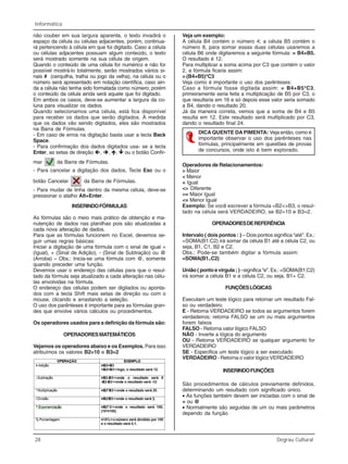 28 Degrau Cultural
Informática
não couber em sua largura aparente, o texto invadirá o
espaço da célula ou células adjacentes, porém, continua-
rá pertencendo à célula em que foi digitado. Caso a célula
ou células adjacentes possuam algum conteúdo, o texto
será mostrado somente na sua célula de origem.
Quando o conteúdo de uma célula for numérico e não for
possível mostrá-lo totalmente, serão mostrados vários si-
nais # (cerquilha, tralha ou jogo da velha), na célula ou o
número será apresentado em notação científica, caso ain-
da a célula não tenha sido formatada como número; porém
o conteúdo da célula ainda será aquele que foi digitado.
Em ambos os casos, deve-se aumentar a largura da co-
luna para visualizar os dados.
Quando selecionamos uma célula, está fica disponível
para receber os dados que serão digitados. À medida
que os dados vão sendo digitados, eles são mostrados
na Barra de Fórmulas.
- Em caso de erros na digitação basta usar a tecla Back
Space.
- Para confirmação dos dados digitados usa- se a tecla
Enter, as setas de direção , , , ou o botão Confir-
mar da Barra de Fórmulas.
- Para cancelar a digitação dos dados, Tecle Esc ou o
botão Cancelar da Barra de Fórmulas.
- Para mudar de linha dentro da mesma célula, deve-se
pressionar o atalho Alt+Enter.
INSERINDOFÓRMULAS
As fórmulas são o meio mais prático de obtenção e ma-
nutenção de dados nas planilhas pois são atualizadas a
cada nova alteração de dados.
Para que as fórmulas funcionem no Excel, devemos se-
guir umas regras básicas:
Iniciar a digitação de uma fórmula com o sinal de igual =
(Igual), + (Sinal de Adição), - (Sinal de Subtração) ou @
(Arroba) – Obs.: Inicia-se uma fórmula com @, somente
quando preceder uma função.
Devemos usar o endereço das células para que o resul-
tado da fórmula seja atualizado a cada alteração nas célu-
las envolvidas na fórmula.
O endereço das células podem ser digitados ou aponta-
dos com a tecla Shift mais setas de direção ou com o
mouse, clicando e arrastando a seleção.
O uso dos parênteses é importante para as fórmulas gran-
des que envolve vários cálculos ou procedimentos.
Os operadores usados para a definição da fórmula são:
OPERADORESMATEMÁTICOS
Vejamos os operadores abaixo e os Exemplos. Para isso
atribuímos os valores B2=10 e B3=2
Veja um exemplo:
A célula B4 contém o número 4; a célula B5 contém o
número 8, para somar essas duas células usaremos a
célula B6 onde digitaremos a seguinte fórmula: = B4+B5.
O resultado é 12.
Para multiplicar a soma acima por C3 que contém o valor
2, a fórmula ficaria assim:
= (B4+B5)*C3
Veja como é importante o uso dos parênteses:
Caso a fórmula fosse digitada assim: = B4+B5*C3,
primeiramente seria feita a multiplicação de B5 por C3, o
que resultaria em 16 e só depois esse valor seria somado
a B4, dando o resultado 20.
Já da maneira correta, vemos que a soma de B4 e B5
resulta em 12. Este resultado será multiplicado por C3,
dando o resultado final 24.
DICA QUENTE DA PIMENTA: Veja então, como é
importante observar o uso dos parênteses nas
fórmulas, principalmente em questões de provas
de concursos, onde isto é bem explorado.
Operadores de Relacionamentos:
> Maior
< Menor
= Igual
<> Diferente
>= Maior Igual
<= Menor Igual
Exemplo: Se você escrever a fórmula =B2<>B3, o resul-
tado na célula será VERDADEIRO, se B2=10 e B3=2.
OPERADORESDEREFERÊNCIA
Intervalo ( dois pontos : ) – Dois pontos significa “até”. Ex.:
=SOMA(B1:C2) irá somar da célula B1 até a célula C2, ou
seja, B1, C1, B2 e C2.
Obs.: Pode-se também digitar a fórmula assim:
=SOMA(B1..C2)
União ( ponto e virgula ; ) –significa “e”. Ex.: =SOMA(B1;C2)
irá somar a célula B1 e a célula C2, ou seja, B1+ C2.
FUNÇÕESLÓGICAS
Executam um teste lógico para retornar um resultado Fal-
so ou verdadeiro.
E - Retorna VERDADEIRO se todos as argumentos forem
verdadeiros; retorna FALSO se um ou mais argumentos
forem falsos
FALSO - Retorna valor lógico FALSO
NÃO - Inverte a lógica do argumento
OU - Retorna VERDADEIRO se qualquer argumento for
VERDADEIRO
SE - Especifica um teste lógico a ser executado
VERDADEIRO - Retorna o valor lógico VERDADEIRO
INSERINDOFUNÇÕES
São procedimentos de cálculos previamente definidos,
determinando um resultado com significado único.
• As funções também devem ser iniciadas com o sinal de
= ou @
• Normalmente são seguidas de um ou mais parâmetros
dependo da função
 