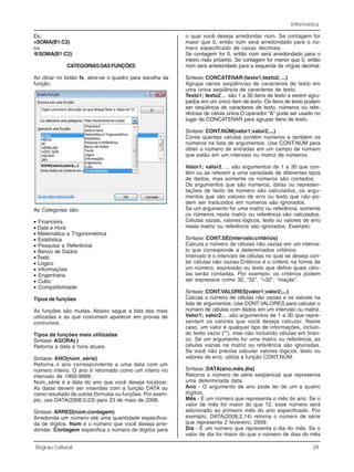 Informática
Degrau Cultural 29
Ex.:
=SOMA(B1:C2)
ou
@SOMA(B1:C2)
CATEGORIASDASFUNÇÕES
Ao clicar no botão fx, abre-se o quadro para escolha da
função.
As Categorias são:
• Financeira
• Data e Hora
• Matemática e Trigonométrica
• Estatística
• Pesquisa e Referência
• Banco de Dados
• Texto
• Lógico
• Informações
• Engenharia
• Cubo
• Compatibilidade
Tipos de funções
As funções são muitas. Abaixo segue a lista das mais
utilizadas e as que costumam aparecer em provas de
concursos.
Tipos de funções mais utilizadas
Sintaxe: AGORA( )
Retorna a data e hora atuais.
Sintaxe: ANO(núm_série)
Retorna o ano correspondente a uma data com um
número inteiro. O ano é retornado como um inteiro no
intervalo de 1900-9999.
Núm_série é a data do ano que você deseja localizar.
As datas devem ser inseridas com a função DATA ou
como resultado de outras fórmulas ou funções. Por exem-
plo, use DATA(2008;5;23) para 23 de maio de 2008.
Sintaxe: ARRED(núm;contagem)
Arredonda um número até uma quantidade especifica-
da de dígitos. Núm é o número que você deseja arre-
dondar. Contagem especifica o número de dígitos para
o qual você deseja arredondar núm. Se contagem for
maior que 0, então núm será arredondado para o nú-
mero especificado de casas decimais.
Se contagem for 0, então núm será arredondado para o
inteiro mais próximo. Se contagem for menor que 0, então
núm será arredondado para a esquerda da vírgula decimal.
Sintaxe: CONCATENAR (texto1;texto2; ...)
Agrupa várias seqüências de caracteres de texto em
uma única seqüência de caracteres de texto.
Texto1; texto2;... são 1 a 30 itens de texto a serem agru-
pados em um único item de texto. Os itens de texto podem
ser seqüência de caracteres de texto, números ou refe-
rências de célula única.O operador “&” pode ser usado no
lugar de CONCATENAR para agrupar itens de texto.
Sintaxe: CONT.NÚM(valor1;valor2;...)
Conta quantas células contêm números e também os
números na lista de argumentos. Use CONT.NÚM para
obter o número de entradas em um campo de número
que estão em um intervalo ou matriz de números.
Valor1; valor2, ... são argumentos de 1 a 30 que con-
têm ou se referem a uma variedade de diferentes tipos
de dados, mas somente os números são contados.
Os argumentos que são números, datas ou represen-
tações de texto de número são calculados, os argu-
mentos que são valores de erro ou texto que não po-
dem ser traduzidos em números são ignorados.
Se um argumento for uma matriz ou referência, somente
os números nesta matriz ou referência são calculados.
Células vazias, valores lógicos, texto ou valores de erro
nesta matriz ou referência são ignorados. Exemplo:
Sintaxe: CONT.SE(intervalo;critérios)
Calcula o número de células não vazias em um interva-
lo que corresponde a determinados critérios.
Intervalo é o intervalo de células no qual se deseja con-
tar células não vazias.Critérios é o critério na forma de
um número, expressão ou texto que define quais célu-
las serão contadas. Por exemplo, os critérios podem
ser expressos como 32, “32”, “>32”, “maçãs”.
Sintaxe: CONT.VALORES(valor1;valor2;...)
Calcula o número de células não vazias e os valores na
lista de argumentos. Use CONT.VALORES para calcular o
número de células com dados em um intervalo ou matriz.
Valor1; valor2;... são argumentos de 1 a 30 que repre-
sentam os valores que você deseja calcular. Neste
caso, um valor é qualquer tipo de informações, incluin-
do texto vazio (“”), mas não incluindo células em bran-
co. Se um argumento for uma matriz ou referência, as
células vazias na matriz ou referência são ignoradas.
Se você não precisa calcular valores lógicos, texto ou
valores de erro, utilize a função CONT.NÚM.
Sintaxe: DATA(ano,mês,dia)
Retorna o número de série seqüencial que representa
uma determinada data.
Ano - O argumento de ano pode ter de um a quatro
dígitos.
Mês - É um número que representa o mês do ano. Se o
valor de mês for maior do que 12, esse número será
adicionado ao primeiro mês do ano especificado. Por
exemplo, DATA(2008,2,14) retorna o número de série
que representa 2 fevereiro, 2009.
Dia - É um número que representa o dia do mês. Se o
valor de dia for maior do que o número de dias do mês
 