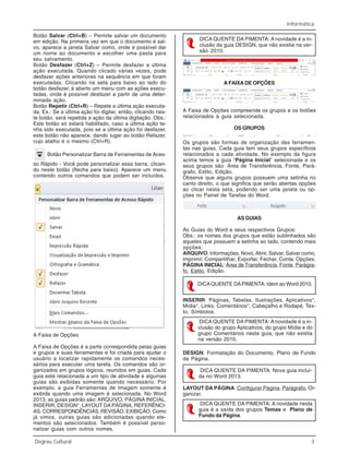 Informática
Degrau Cultural 3
Botão Salvar (Ctrl+B) – Permite salvar um documento
em edição. Na primeira vez em que o documento é sal-
vo, aparece a janela Salvar como, onde é possível dar
um nome ao documento e escolher uma pasta para
seu salvamento.
Botão Desfazer (Ctrl+Z) – Permite desfazer a última
ação executada. Quando clicado várias vezes, pode
desfazer ações anteriores na sequência em que foram
executadas. Clicando na seta para baixo ao lado do
botão desfazer, é aberto um menu com as ações execu-
tadas, onde é possível desfazer a partir de uma deter-
minada ação.
Botão Repetir (Ctrl+R) – Repete a última ação executa-
da. Ex.: Se a última ação foi digitar, então, clicando nes-
te botão, será repetida a ação da última digitação. Obs.:
Este botão só estará habilitado, caso a última ação te-
nha sido executada, pois se a última ação foi desfazer,
este botão não aparece, dando lugar ao botão Refazer,
cujo atalho é o mesmo (Ctrl+R).
Botão Personalizar Barra de Ferramentas de Aces-
so Rápido - Você pode personalizar essa barra, clican-
do neste botão (flecha para baixo). Aparece um menu
contendo outros comandos que podem ser incluídos.
A Faixa de Opções
A Faixa de Opções é a parte correspondida pelas guias
e grupos e suas ferramentas e foi criada para ajudar o
usuário a localizar rapidamente os comandos neces-
sários para executar uma tarefa. Os comandos são or-
ganizados em grupos lógicos, reunidos em guias. Cada
guia está relacionada a um tipo de atividade e algumas
guias são exibidas somente quando necessário. Por
exemplo, a guia Ferramentas de Imagem somente é
exibida quando uma imagem é selecionada. No Word
2013, as guias padrão são: ARQUIVO, PÁGINA INICIAL,
INSERIR, DESIGN*, LAYOUT DAPÁGINA, REFERÊNCI-
AS, CORRESPONDÊNCIAS, REVISÃO, EXIBIÇÃO. Como
já vimos, outras guias são adicionadas quando ele-
mentos são selecionados. Também é possível perso-
nalizar guias com outros nomes.
DICA QUENTE DA PIMENTA: A novidade é a in-
clusão da guia DESIGN, que não existia na ver-
são 2010.
A FAIXA DE OPÇÕES
A Faixa de Opções compreende os grupos e os botões
relacionados à guia selecionada.
OS GRUPOS
Os grupos são formas de organização das ferramen-
tas nas guias. Cada guia tem seus grupos específicos
relacionados a cada atividade. No exemplo da figura
acima temos a guia “Página Inicial” selecionada e os
seus grupos são: Área de Transferência, Fonte, Pará-
grafo, Estilo, Edição.
Observe que alguns grupos possuem uma setinha no
canto direito, o que significa que serão abertas opções
ao clicar nesta seta, podendo ser uma janela ou op-
ções no Painel de Tarefas do Word.
AS GUIAS
As Guias do Word e seus respectivos Grupos:
Obs.: os nomes dos grupos que estão sublinhados são
aqueles que possuem a setinha ao lado, contendo mais
opções.
ARQUIVO: Informações, Novo,Abrir, Salvar, Salvar como,
Imprimir, Compartilhar, Exportar, Fechar, Conta, Opções.
PÁGINA INICIAL: Área de Transferência, Fonte, Parágra-
fo, Estilo, Edição.
DICAQUENTE DAPIMENTA: Idem ao Word 2010.
INSERIR: Páginas, Tabelas, Ilustrações, Aplicativos*,
Mídia*, Links, Comentários*, Cabeçalho e Rodapé, Tex-
to, Símbolos.
DESIGN: Formatação do Documento, Plano de Fundo
da Página.
LAYOUT DA PÁGINA: Configurar Página, Parágrafo, Or-
ganizar.
DICA QUENTE DA PIMENTA: A novidade é a in-
clusão do grupo Aplicativos, do grupo Mídia e do
grupo Comentários nesta guia, que não existia
na versão 2010.
DICA QUENTE DA PIMENTA: Nova guia incluí-
da no Word 2013.
DICA QUENTE DA PIMENTA: A novidade nesta
guia é a saída dos grupos Temas e Plano de
Fundo da Página.
 