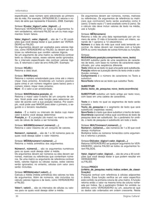 30 Degrau Cultural
Informática
especificado, esse número será adicionado ao primeiro
dia do mês. Por exemplo, DATA(2008,35,1) retorna o nú-
mero de série que representa 4 fevereiro, 2008. Exemplo:
Sintaxe: E(valor_lógico1;valor_lógico2; ...)
Retornará VERDADEIRO se todos os argumentos fo-
rem verdadeiros; retornará FALSO se um ou mais argu-
mentos forem falsos.
Valor_lógico1; valor_lógico2;... são de 1 a 30 condi-
ções que você deseja testar e que podem ser VERDA-
DEIRO ou FALSO.
Os argumentos devem ser avaliados para valores lógi-
cos, como VERDADEIRO ou FALSO, ou devem ser ma-
trizes ou referências que contêm valores lógicos.
Se um argumento de uma matriz ou referência contiver
texto ou células vazias, esses valores serão ignorados.
Se o intervalo especificado não contiver valores lógi-
cos, E retornará o valor de erro #VALOR!. Exemplo:
Sintaxe: HOJE( )
Retorna a data atual.
Sintaxe: ÍMPAR(núm)
Retorna o número arredondado para cima até o inteiro
ímpar mais próximo. Arredonda um número positivo
(para cima) e um número negativo (para baixo) para o
número inteiro ímpar mais próximo.
Núm - É o valor a ser arredondado.
Sintaxe: MAIOR(dados;posição_c)
Retorna o maior valor k-ésimo de um conjunto de da-
dos. Você pode usar esta função para selecionar um
valor de acordo com a sua posição relativa. Por exem-
plo, você pode usar MAIOR para obter o primeiro, o se-
gundo e o terceiro resultados.
dados - É a matriz ou intervalo de dados cujo maior
valor k-ésimo você deseja determinar.
Posição_c - É a posição (do maior) na matriz ou inter-
valo de célula de dados a ser fornecida.
Sintaxe: MÁXIMO(número1;número2; ...)
Retorna o valor máximo de um conjunto de valores.
Número1, número2,... são de 1 a 30 números para os
quais você deseja saber o valor máximo.
Sintaxe: MÉDIA(número1;número2; ...)
Retorna a média aritmética dos argumentos.
Número1, número2,... são os argumentos numéricos
para os quais você deseja obter a média.
Os argumentos devem ser números ou eles devem ser
nomes, matrizes ou referências que contenham núme-
ros. Se uma matriz ou argumento de referência contiver
texto, valores lógicos ou células vazias, estes valores
serão ignorados; no entanto, células com valor zero
serão incluídas.
Sintaxe: MÉDIAA(valor1;valor2;...)
Calcula a média (média aritmética) dos valores na lista
de argumentos. Além de números, são incluídos no
cálculo valores lógicos e de texto, como VERDADEIRO
e FALSO.
Valor1; valor2;... são os intervalos de células ou valo-
res para os quais você deseja obter a média.
Os argumentos devem ser números, nomes, matrizes
ou referências. Os argumentos de referência ou matri-
ciais que contiverem texto serão avaliados como 0
(zero). O texto vazio (“”) será avaliado como 0 (zero). Se
o cálculo não deve incluir valores de texto na média,
use a função
Sintaxe: MÊS(número)
Retorna o mês de uma data representado por um nú-
mero de série. O mês é fornecido como um inteiro, va-
riando de 1 (janeiro) a 12 (dezembro).
Número é a data do mês que você está tentando en-
contrar. As datas devem ser inseridas com a função
DATA ou como resultado de outras fórmulas ou funções.
Sintaxe:
MUDAR(texto;posição;comprimento; novo_texto)
MUDAR substitui parte de uma seqüência de caracte-
res de texto, com base no número de caracteres espe-
cificado, por uma seqüência diferente.
Texto refere-se ao texto no qual uma parte será substituída.
Posição refere-se à posição dentro do texto onde a subs-
tituição começa.
Comprimento é o número de caracteres no Texto a
substituir.
NovoTexto refere-se ao texto que substitui Texto.
SUBSTITUIR
(texto; texto_de_pesquisa; novo_texto;ocorrência)
SUBSTITUIR substitui um texto antigo por texto novo,
com base em uma cadeia de caracteres.
Texto é o texto no qual os segmentos de texto serão
trocados.
Texto_de_pesquisa é o segmento de texto que será
substituído (repetidas vezes).
NovoTexto é o texto que deve substituir o trecho de texto.
Ocorrência (opcional) indica qual ocorrência do texto de
pesquisa deve ser substituído. Se o parâmetro for omiti-
do, o texto de pesquisa é substituído em todo o texto.
Sintaxe: MULT(número1;número2;...)
Número1, número2,... são números de 1 a 30 que você
deseja multiplicar.
Multiplica todos os números fornecidos como argumen-
tos e retorna o produto.
Sintaxe:OU(valor_lógico1;valor_lógico2;...)
Retorna VERDADEIRO se qualquer argumento for VER-
DADEIRO; retorna FALSO se todos os argumentos fo-
rem FALSOS.
Valor_lógico1;valor_lógico2,... são de uma a 30 condi-
ções que você deseja testar e que podem resultar em
VERDADEIRO
ou FALSO.
Sintaxe:PROCV
(critério_de_pesquisa; matriz; índice; ordem_de_classi-
ficação)
Pesquisa vertical com referência à células adjacentes
à direita. Essa função verifica se um valor específico
está contido na primeira coluna de uma matriz. A função
retorna então o valor na mesma linha da coluna nome-
ada por Índice. Se o parâmetro Ordem for omitido ou
definido como VERDADEIRO ou um, assume-se que
os dados são ordenados em ordem crescente. Neste
 