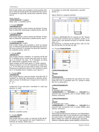 32 Degrau Cultural
Informática
Esta função impõe uma condição e conta quantas célu-
las no intervalo de B2 até B7 são diferentes de 0 (zero).
O resultado na célula B8, observando a planilha acima,
será 6.
Agora observe:
=CONT.SE(B2:B7;”<>casa”)
Neste caso, o resultado será 5.
4 - Função MÁXIMO
=MÁXIMO(B2:B7)
Esta função retorna o maior número do intervalo. O resul-
tado na célula B8, observando a planilha acima, será 40.
5 - Função MÍNIMO
=MÍNIMO(B2:B7)
Esta função retorna o menor número do intervalo. O resul-
tado na célula B8, observando a planilha acima, será 4.
6 – Função SOMASE
=SOMASE(B2:B7;”<>10")
Esta função impõe uma condição e soma as células
que, no intervalo de B2 até B7 são diferentes de 0 (zero).
Só soma números! O resultado na célula B8, observan-
do a planilha acima, será 44.
7 – Função MED
=MED(B2:B7)
Esta função calcula a mediana, no intervalo de B2 até
B7. A mediana será o número que está entre os meno-
res e os maiores. No caso, 10. O resultado na célula
B8, observando a planilha acima, será 10.
Agora imagine se B3 fosse igual a 2. Então vejamos:
Temos os valores 4, 2,10 e 40. Colocando na ordem fica:
2, 4, 10, 40. Aqui não um único valor no meio, e sim dois.
Somam-se os valores do meio (4+10) e divide-se a soma
por 2. O resultado será a mediana, que é igual a 7.
8 – Função MOD
=MOD(B6;B2)
Esta função retorna o resto da divisão, entre B6 e B2. O
resultado na célula B8, observando a planilha acima,
será 2, porque 10 dividido por 4 é igual a 2 e o resto é 2.
10 |_4__
2 2
Lembre-se! O que vale para o resultado é o valor que
aparece no resto.
Observe a planilha acima:
9 – Função MODO
=MODO(B2:B7)
Esta função retorna a moda, no intervalo de B2 até B7.
A moda é o nº que aparece em maior freqüência no
intervalo de células. Neste caso, 1.
O resultado na célula B8, observando a planilha
acima, é 1.
Agora observe a seguinte planilha:
A fórmula =MODO(B2:D5) foi inserida em D6. Repare
que há vários números que se repetem, porém, o re-
sultado será o que aparece primeiro no intervalo. Neste
caso, o 3.
Na sequencia, o intervalo de B2 até D5 é: (B2, C2, D2,
B3, C3, D3, B4, C4, D4, B5, C5, D5).
10 – Função CONCATENAR
=CONCATENAR(B3;B4)
ou
=B3&B4
ou
=SOMA(B3&B4)
Esta função junta o conteúdo de uma célula com outra.
Então B3 e B4. O resultado será 101, porque a célula
B3=10 e a célula B4=1.
=CONCATENAR(B5;B7)
ou
=B5&B7
O resultado será carrocasa.
=SOMA(B5&B7) —— DÁ ERRO —— #VALOR! Só é
possível usar concatenar com a função SOMA, para
valores numéricos.
=CONCATENAR(B2;B7)
ou
=B2&B7
O resultado será 1casa.
=SOMA(B2&B7) —— DÁ ERRO —— #VALOR! Só é
possível usar concatenar com a função SOMA, para
valores numéricos.
11 – Função PROCV
Esta função permite procurar valores em uma Tabela Matriz,
associando esse valor a uma entrada em outra tabela ou
em outra coluna. É necessário que os valores na Tabela
Matriz estejam em ordem de classificação crescente.
Observe a planilha abaixo sendo editada no Excel 2010:
 