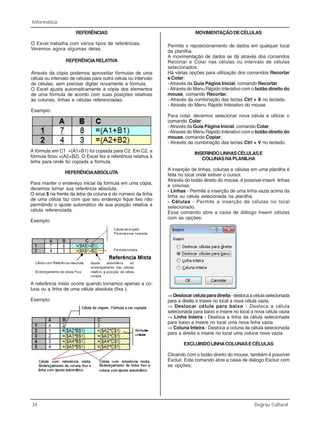 34 Degrau Cultural
Informática
REFERÊNCIAS
O Excel trabalha com vários tipos de referências.
Veremos agora algumas delas.
REFERÊNCIARELATIVA
Através da cópia podemos aproveitar fórmulas de uma
célula ou intervalo de células para outra célula ou intervalo
de células, sem precisar digitar novamente a fórmula.
O Excel ajusta automaticamente a cópia dos elementos
de uma fórmula de acordo com suas posições relativas
às colunas, linhas e células referenciadas.
Exemplo:
A fórmula em C1 =(A1+B1) foi copiada para C2. Em C2, a
fórmula ficou =(A2+B2). O Excel fez a referência relativa à
linha para onde foi copiada a fórmula.
REFERÊNCIAABSOLUTA
Para manter o endereço inicial da fórmula em uma cópia,
devemos tornar sua referência absoluta.
O sinal $ na frente da letra da coluna e do número da linha
de uma célula faz com que seu endereço fique fixo não
permitindo o ajuste automático de sua posição relativa a
célula referenciada.
Exemplo:
A referência mista ocorre quando tornamos apenas a co-
luna ou a linha de uma célula absoluta (fixa ).
Exemplo:
MOVIMENTAÇÃODECÉLULAS
Permite o reposicionamento de dados em qualquer local
da planilha.
A movimentação de dados se dá através dos comandos
Recortar e Colar nas células ou intervalo de células
selecionados.
Há várias opções para utilização dos comandos Recortar
e Colar:
- Através da Guia Página Inicial, comando Recortar
-Através do Menu Rápido Interativo com o botão direito do
mouse, comando Recortar,
- Através da combinação das teclas Ctrl + X no teclado.
- Através do Menu Rápido Interativo do mouse
Para colar, devemos selecionar nova célula e utilizar o
comando Colar:
-Através da Guia Página Inicial, comando Colar,
-Através do Menu Rápido Interativo com o botão direito do
mouse, comando Copiar,
- Através da combinação das teclas Ctrl + V no teclado.
INSERINDOLINHASCÉLULASE
COLUNASNAPLANILHA
A inserção de linhas, colunas e células em uma planilha é
feita no local onde estiver o cursor.
Através do botão direito do mouse, é possível inserir linhas
e colunas.
- Linhas - Permite a inserção de uma linha vazia acima da
linha ou célula selecionada na planilha.
- Células - Permite a inserção de células no local
selecionado.
Esse comando abre a caixa de diálogo Inserir células
com as opções:
⇒Deslocarcélulaparadireita-deslocaacélulaselecionada
para a direita e insere no local a nova célula vazia.
⇒ Deslocar célula para baixo - Desloca a célula
selecionada para baixo e insere no local a nova célula vazia
⇒ Linha Inteira - Desloca a linha da célula selecionada
para baixo e insere no local uma nova linha vazia
⇒ Coluna Inteira - Desloca a coluna da célula selecionada
para a direita e insere no local uma coluna nova vazia.
EXCLUINDOLINHACOLUNASECÉLULAS
Clicando com o botão direito do mouse, também é possível
Excluir. Este comando abre a caixa de diálogo Excluir com
as opções;
 
