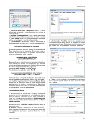 Informática
Degrau Cultural 35
⇒ Deslocar célula para a Esquerda - Exclui a célula
selecionada e desloca a célula da direita para o lugar a
célula excluída
⇒ Deslocar Célula para Cima - Exclui a célula selecionada
e desloca a célula de baixo para o local da célula excluída
⇒ Linha Inteira - exclui toda a linha selecionada e desloca
a linha de baixo para o local da linha excluída
⇒ Coluna Inteira - Exclui toda a coluna selecionada e
desloca a coluna da direita para o local da coluna excluída.
INSERINDOUMAFIGURANAPLANILHA
A inserção de figuras em uma planilha se da através da
Guia Inserir, comando Imagens. Depois da imagem
inserida, é possível editá-la na planilha alterando seu
tamanho, disposição, brilho e efeitos.
SALVANDOASALTERAÇÕESEM
UMAPASTADETRABALHO
Quando alteramos o conteúdo de uma pasta de trabalho,
estas alterações devem ser salvas para que não se
percam ao desligar o equipamento. Existem três maneiras
de salvar uma pasta de trabalho já gravada.
Através do MenuArquivo, comando Salvar.
Através da combinação das teclas Ctrl+B
SALVANDOASALTERAÇÕESEMUMAPASTADE
TRABALHOCOMOOUTRODOCUMENTO
Podemos utilizar uma pasta de trabalho já gravada para
efetuar alterações e gravar a pasta alterada com outro nome,
sem modificar a pasta original. O comando Salvar Como
permite que as alterações feitas na pasta utilizada sejam
gravadas como se fosse um novo documento. O processo
é o mesmo utilizado para salvar um novo documento.Através
da Guia Arquivo, comando Salvar Como.
Formatação de Células
⇒ A formatação de dados tem o objetivo de melhor
apresentá-los. Para aplicação da formatação de dados,
deve-se primeiro, selecionar a área a ser formatada e
clicar com o botão direito do mouse. O botão direito do
mouse fornece opções de formatação abrindo um Menu
Rápido Interativo.
Através da opção Formatar Células podemos definir a
aparência para:
»»»»» Número - Permite a formatação de dados numéricos,
datas, frações. Caso algumas das formatações existentes
não agradem o operador, é possível descrever novos
formatos.
»»»»» Alinhamento - Possibilita determinar a posicionamento
do conteúdo da célula em relação ao tamanho da mesma
ou da área selecionada. O posicionamento do texto em rela-
ção a altura das células também poderá ser modificado.
»»»»» Fonte - Permite modificar a apresentação dos caracteres
no que dizem respeito a tipos de letras, tamanho, estilo,
cor e efeitos.
 