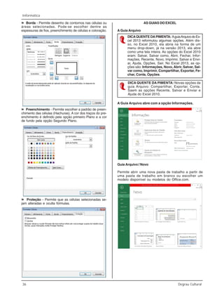 36 Degrau Cultural
Informática
»»»»» Borda - Permite desenho de contornos nas células ou
áreas selecionadas. Pode-se escolher dentre as
espessuras de fios, preenchimento de células e coloração.
»»»»» Preenchimento - Permite escolher a padrão de preen-
chimento das células (Hachuras). A cor dos traços do pre-
enchimento é definido pela opção primeiro Plano e a cor
de fundo pela opção Segundo Plano.
»»»»» Proteção - Permite que as células selecionadas se-
jam alteradas e oculta fórmulas.
AS GUIAS DO EXCEL
A Guia Arquivo
DICAQUENTE DAPIMENTA: AguiaArquivodoEx-
cel 2013 reformulou algumas opções. Além dis-
so, no Excel 2010, ela abria na forma de um
menu drop-down, já na versão 2013, ela abre
como uma tela inteira. As opções do Excel 2010
eram: Salvar, Salvar como, Abrir, Fechar, Infor-
mações, Recente, Novo, Imprimir, Salvar e Envi-
ar, Ajuda, Opções, Sair. No Excel 2013, as op-
ções são: Informações, Novo, Abrir, Salvar, Sal-
var como, Imprimir, Compartilhar, Exportar, Fe-
char, Conta, Opções.
DICA QUENTE DA PIMENTA: Novas opções da
guia Arquivo: Compartilhar, Exportar, Conta.
Saem as opções Recente, Salvar e Enviar e
Ajuda do Excel 2010.
A Guia Arquivo abre com a opção Informações.
Guia Arquivo / Novo
Permite abrir uma nova pasta de trabalho a partir de
uma pasta de trabalho em branco ou escolher um
modelo disponível ou modelos do Office.com.
 