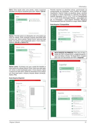 Informática
Degrau Cultural 37
Abrir. Esta opção abre uma janela, onde é possível
escolher um arquivo existente para abrir. Atalho: Ctrl+A.
Salvar. Permite salvar as alterações em uma pasta que
está em edição. Este comando quando executado pela
primeira vez, abre a janela “Salvar Como” para que seja
dado um nome e uma localização para o novo arquivo.
Atalhos: Ctrl+B ou Shift+F12.
Salvar como. A primeira vez que a pasta de trabalho é
salva abre-se a janela Salvar Como, para que seja dado
um nome e uma localização para o novo arquivo. Após
o arquivo ter sido salvo, pode-se renomeá-lo e/ou indicar
um novo local para o arquivo através desse comando.
Atalho: F12.
Guia Arquivo /Imprimir
Permite imprimir as planilhas ativas, gerenciando as
configurações de impressão, como número de Cópias;
Impressora; Imprimir todas as planilhas ativas; escolher
as páginas a serem impressas ou intervalo de páginas;
imprimir Agrupado (1,2,3; 1,2,3; 1,2,3) ou Desagrupado
(1,1,1; 2,2,2; 3,3,3); Orientação (Retrato – para página em
pé, ou Paisagem – para página deitada); Margens
Personalizadas (Normal, Estreita ou Larga).Atalho: Ctrl+P.
Guia Arquivo / Compartilhar
DICA QUENTE DA PIMENTA: Para criar um docu-
mento em PDF no Excel 2010, a opção da guia Ar-
quivo era Salvar e Enviar. No Excel 2013, a opção
para criar um documento em PDF é Exportar.
 