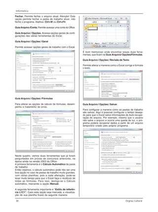38 Degrau Cultural
Informática
Fechar. Permite fechar o arquivo atual. Atenção! Esta
opção permite fechar a pasta de trabalho atual, não
fecha o programa. Atalhos: Ctrl+W ou Ctrl+F4.
Guia Arquivo /Conta. Permite acessar uma conta do Office.
Guia Arquivo / Opções. Acessa opções gerais de confi-
gurações das várias ferramentas do Excel.
Guia Arquivo / Opções / Geral
Permite acessar opções gerais de trabalho com o Excel.
Guia Arquivo / Opções / Fórmulas
Para alterar as opções de cálculo de fórmulas, desem-
penho e tratamento de erros.
Neste quadro, vemos duas ferramentas que já foram
perguntados em provas de concursos anteriores, na
época ainda na versão 2003 do Office.
A primeira ferramenta é o Cálculo Automático da pasta
de trabalho:
Então vejamos, o cálculo automático pode não ser uma
boa opção no caso de pastas de trabalho muito grandes,
com várias planilhas, pois a cada alteração, pode-se
levar muito tempo para que o Excel faça o recálculo de
todas as fórmulas. Para isso, desliga-se o Cálculo
automático, marcando a opção Manual.
A segunda ferramenta importante é “Estilo de referên-
cia L1C1”. Caso esta opção seja marcada, a visualiza-
ção de sua planilha ficará da seguinte maneira:
É bom memorizar onde encontrar essas duas ferra-
mentas, que ficam na Guia Arquivo/ Opções/Fórmulas.
Guia Arquivo / Opções / Revisão de Texto
Permite alterar a maneira como o Excel corrige e formata
o texto.
Guia Arquivo / Opções / Salvar
Para configurar a maneira como as pastas de trabalho
são salvas. Aqui é possível configurar o tempo deseja-
do para que o Excel salve informações de Auto-recupe-
ração do arquivo. Por exemplo, mesmo que o usuário
não salve o arquivo e ocorra uma queda de luz, o pro-
grama poderá recuperar dados a partir de um arquivo
temporário criado pelo próprio programa.
 