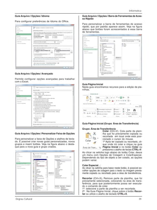 Informática
Degrau Cultural 39
Guia Arquivo / Opções / Idioma
Para configurar preferências de Idioma do Office.
Guia Arquivo / Opções / Avançado
Permite configurar opções avançadas para trabalhar
com o Excel.
Guia Arquivo / Opções / Personalizar Faixa de Opções
Para personalizar a faixa de Opções e atalhos de tecla-
do. É possível criar novas guias personalizadas, novos
grupos e inserir botões. Veja na figura abaixo o desta-
que para a nova guia e grupo criados.
Guia Arquivo / Opções / Barra de Ferramentas de Aces-
so Rápido
Para personalizar a barra de ferramentas de acesso
rápido, que por padrão aparece assim. Veja na figura
abaixo que botões foram acrescentados à essa barra
de ferramentas.
Guia Página Inicial
Nesta guia encontramos recursos para a edição de pla-
nilhas.
Guia Página Inicial (Grupo Área de Transferência)
Grupo: Área de Transferência
Colar (Ctrl+V). Cola parte da plani-
lha que foi previamente copiada ou
recortada em local onde está posi-
cionado o cursor do mouse.
1º Após ter copiado ou recortado, cli-
que onde irá colar e clique na guia
Página Inicial e no botão Colar ou
pressione o atalho de teclas CTRL+V.
Ao clicar na setinha logo abaixo do botão Colar, desce
um menu com Opções de Colagem e ColarEspecial.
Dependendo do tipo de objeto a ser colado, as opções
podem variar.
Colar Especial...:
Ao clicar na setinha para baixo neste botão, é possível es-
colher opções de colagem para o texto ou imagem previa-
mente copiado ou recortado para a área de transferência.
Recortar (Ctrl+X). Remove parte da planilha, que foi
previamente selecionada, colocando na área de trans-
ferência, para que posteriormente possa ser executa-
do o comando de colar.
1º: selecione a parte da planilha a ser recortada.
2º: Na Guia Página Inicial, clique sobre o botão Recor-
tar ou utilize o atalho de teclado CTRL+X.
 