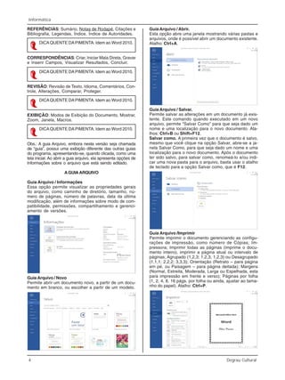 4 Degrau Cultural
Informática
REFERÊNCIAS: Sumário, Notas de Rodapé, Citações e
Bibliografia, Legendas, Índice, Índice de Autoridades.
CORRESPONDÊNCIAS: Criar, Iniciar Mala Direta, Gravar
e Inserir Campos, Visualizar Resultados, Concluir.
REVISÃO: Revisão de Texto, Idioma, Comentários, Con-
trole, Alterações, Comparar, Proteger.
EXIBIÇÃO: Modos de Exibição do Documento, Mostrar,
Zoom, Janela, Macros.
Obs.: A guia Arquivo, embora nesta versão seja chamada
de “guia”, possui uma exibição diferente das outras guias
do programa, apresentando-se, quando clicada, como uma
tela inicial. Ao abrir a guia arquivo, ela apresenta opções de
Informações sobre o arquivo que está sendo editado.
AGUIAARQUIVO
Guia Arquivo / Informações
Essa opção permite visualizar as propriedades gerais
do arquivo, como caminho de diretório, tamanho, nú-
mero de páginas, número de palavras, data da última
modificação, além de informações sobre modo de com-
patibilidade, permissões, compartilhamento e gerenci-
amento de versões.
DICAQUENTE DAPIMENTA: Idem ao Word 2010.
DICAQUENTE DAPIMENTA: Idem ao Word 2010.
DICAQUENTE DAPIMENTA: Idem ao Word 2010.
DICAQUENTE DAPIMENTA: Idem ao Word 2010.
Guia Arquivo / Novo
Permite abrir um documento novo, a partir de um docu-
mento em branco, ou escolher a partir de um modelo.
Guia Arquivo / Abrir.
Esta opção abre uma janela mostrando várias pastas e
arquivos, onde é possível abrir um documento existente.
Atalho: Ctrl+A.
Guia Arquivo / Salvar.
Permite salvar as alterações em um documento já exis-
tente. Este comando quando executado em um novo
arquivo, permite “Salvar Como” para que seja dado um
nome e uma localização para o novo documento. Ata-
lhos: Ctrl+B ou Shift+F12.
Salvar como. A primeira vez que o documento é salvo,
mesmo que você clique na opção Salvar, abre-se a ja-
nela Salvar Como, para que seja dado um nome e uma
localização para o novo documento. Após o documento
ter sido salvo, para salvar como, renomeá-lo e/ou indi-
car uma nova pasta para o arquivo, basta usar o atalho
de teclado para a opção Salvar como, que é F12.
Guia Arquivo /Imprimir
Permite imprimir o documento gerenciando as configu-
rações de impressão, como número de Cópias; Im-
pressora; Imprimir todas as páginas (imprime o docu-
mento inteiro), imprimir a página atual ou intervalo de
páginas; Agrupado (1,2,3; 1,2,3; 1,2,3) ou Desagrupado
(1,1,1; 2,2,2; 3,3,3); Orientação (Retrato – para página
em pé, ou Paisagem – para página deitada); Margens
(Normal, Estreita, Moderada, Larga ou Espelhada, esta
para impressão em frente e verso); Páginas por folha
(1, 2, 4, 8, 16 págs. por folha ou ainda, ajustar ao tama-
nho do papel). Atalho: Ctrl+P.
 
