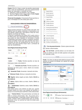40 Degrau Cultural
Informática
Copiar (Ctrl+C). Copia a parte da planilha selecionada
para a área de transferência, para que posteriormente
possa ser executado o comando de colar.
1º: selecione a parte da planilha a ser copiada.
2º: Na Guia Página Inicial, clique sobre o botão Copiar
ou utilize o atalho de teclado CTRL+C.
Pincel de Formatação. A ferramenta Pincel permite co-
piar a formatação de uma célula para outra.
VISUALIZANDOAÁREADETRANSFERÊNCIA
Alguns grupos possuem no canto direito uma seta. Isto
significa que há opções referentes à ferramenta a se-
rem abertas. Neste caso, será aberta a Área de Trans-
ferência no Painel de Tarefas.
A Área de Transferência do Office 2013, assim como a
do Office 2010, tem capacidade para até 24 elementos,
que podem ter sidos copiados ou recortados e ficarão
à disposição para serem colados a qualquer momento.
Possui os botões “Colar tudo” (que permite colar todo o
conteúdo da área de transferência de uma só vez) e
Limpar tudo (que permite limpar todo o conteúdo da
área de transferência).
Guia Página Inicial (Grupo Fonte)
Botões:
Fonte. Permite escolher um tipo de
fonte para o texto. (Ctrl+Shift+F)
Tamanho da Fonte. Permite escolher um
tamanho de fonte para o texto. Atalho de teclado:
Ctrl+Shift+P.
Aumentar Fonte. Aumentar o tamanho da fonte.
Diminuir Fonte. Diminuir o tamanho da fonte.
Negrito. Aplica negrito ao texto. Atalho: Ctrl+N ou
Ctrl+Shift+N
Itálico. Aplica itálico ao texto. Atalho: Ctrl+I ou
Ctrl+Shift+I
Sublinhado. Sublinha o texto. Atalho: Ctrl+S ou
Ctrl+Shift+S
Este botão possui uma setinha ao lado que, quando
clicada mostra um menu com opções de escolher a
forma e a cor da linha para sublinhar o texto selecionado.
Borda Inferior. Para personalizar as bordas do
texto ou células selecionadas. Obs.: De acordo com o
botão apresentado, a descrição mostra “Borda Inferior”,
porém, existem várias configurações para as bordas,
bastando clicar na setinha ao lado do botão para
visualizá-las.
Cor de preenchimento - Colore o plano de fundo
das células selecionadas;
Cor da Fonte - permite alterar a cor do texto. Cli-
cando na setinha ao lado do botão aparece uma paleta
com diversas cores.
Fonte - Ao clicar na seta do lado direito do grupo Fonte,
aparece um quadro de diálogo com opções de configu-
ração de fonte.
Guia Página Inicial (Grupo Alinhamento)
 