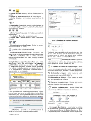 Informática
Degrau Cultural 41
— Alinhar em cima - Alinha o texto na parte superior da
célula;
— Alinhar no meio - Alinha o texto de forma central;
— Alinhar Embaixo - Alinha o texto na parte inferior da
célula;
— Orientação - Gira o texto em um ângulo diagonal ou
em uma orientação vertical, recurso muito utilizado para
rotular colunas estreitas;
— Alinhar Texto à Esquerda - Alinha à esquerda o texto
selecionado;
— Centralizar - Centraliza texto selecionado;
— Alinhar Texto à Direita - Alinha à direita o texto sele-
cionado;
— Diminuir ou Aumentar o Recuo - Diminui ou aumen-
ta o recuo do texto na célula;
— Quebrar Texto Automaticamente - Torna todo o con-
teúdo visível em uma célula, exibindo-o em várias linhas;
— Mesclar e centralizar - Une as células seleciona-
das transformando-a em uma maior e com o conteúdo
centralizado;
Exemplo: Observe a planilha abaixo. Note que a célula
selecionada é A4, e que seu conteúdo é NOTAS DOS
ALUNOS. Note também que as células A4, B4, C4, D4,
E4 e F4 foram mescladas, ou seja, quando seleciona-
mos a área mesclada, aparece apenas o endereço de
A4, a primeira célula selecionada para mesclagem, e
seu conteúdo foi centralizado.
Caso você selecione para mesclagem várias células
preenchidas, apenas o conteúdo da primeira célula
selecionada para mesclagem será centralizado. O Excel
avisa que o conteúdo das outras células será apagado.
— Alinhamento - Clicando-se na setinha ao lado da
opção do grupo, abre caixa de diálogo abaixo:
GUIA PÁGINA INICIAL (GRUPO NÚMERO)
Você pode alterar a aparência de um número sem alte-
rar seu valor. Mudar o formato do número serve para
escolher como os valores das células serão exibidos.
O valor real é exibido na barra de fórmulas.
Formato de número – para es-
colher como os valores das células serão exibidos,
como percentual, moeda, data e hora, etc.
Formato de número de contabilização – esco-
lher um formato alternativo de moeda para a célula se-
lecionada. Por exemplo, escolher Euro em vez de Real.
Estilo de Porcentagem – exibir o valor da célula
como percentual. Atalho: Ctrl+Shift+%
Separador de Milhares – Exibir o valor da célula
com um separador de milhares.
Aumentar casas decimais – Mostrar valores mais
precisos exibindo mais casas decimais.
Diminuir casas decimais - Mostrar valores me-
nos precisos exibindo menos casas decimais.
GUIA PÁGINA INICIAL (GRUPO ESTILO)
— Formatação Condicional – para realçar as células
de seu interesse, enfatizar valores incomuns e visualizar
os dados usando Barras de Dados, Escalas de Cor e
Conjuntos de ícones baseados em critérios específicos.
 