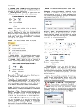 42 Degrau Cultural
Informática
Inserir – Para inserir células, linhas ou colunas.
— Inserir Células - Você pode inserir células em branco
acima ou à esquerda da célula ativa em uma planilha,
deslocando outras células da mesma coluna para baixo
ou da mesma linha para a direita. Da mesma maneira,
pode inserir linhas acima de uma linha e colunas à
esquerda de uma coluna.
Excluir - Para excluir células, linhas ou colunas.
— Excluir Células - Você pode excluir células, deslo-
cando células para a esquerda ou para cima. Da mes-
ma maneira, pode excluir linha inteira e coluna inteira.
— Formatar - Altera a altura da linha ou a largura da
coluna, organiza a planilha ou protege/oculta células.
GUIAPÁGINAINICIAL(GRUPOEDIÇÃO)
Soma (Alt =) – Totalização automática. O total aparece-
rá após as células selecionadas;
Preencher - Continua um padrão em uma ou mais cé-
lulas adjacentes. Para preencher é só selecionar a cé-
lula que deseja ter continuidade e clicar na alça de pre-
enchimento (pequeno quadrado no canto inferior direi-
to da seleção), arrastando-o até o ponto desejado;
Limpar - Exclui todos os elementos da célula ou remove
seletivamente os conteúdos, formatação ou comentários;
Classificar e Filtrar - Organiza os dados para que seja
mais fácil analisa-los. Pode-se classificar os dados sele-
cionados em ordem crescente ou decrescente. É possí-
vel ainda filtrar temporariamente os valores específicos.
Localizar e Selecionar. Para localizar um texto especí-
fico, uma formatação ou um tipo de informação no do-
cumento. Também pode-se substituir as informações
pelo novo texto ou formatação. Ao clicar neste botão,
aparece um menu com diversas opções.
Localizar. Para localizar um texto específico.Atalho: Ctrl + L.
Substituir. Para localizar palavras e substituir por ou-
tras. Pode-se estender a pesquisa para que o Excel
encontre palavras similares, ou reduzi-la para procurar
uma parte de um documento ou texto que utilize forma-
tações específicas. Atalho: Ctrl + U.
A opção “Ir para...” permite navegar para um ponto es-
pecífico do documento. Dependendo do tipo de docu-
mento, você pode navegar para um número de página,
um número de linha, uma nota de rodapé, uma tabela,
comentário ou outro objeto específico.
GUIAINSERIR
GUIA INSERIR (GRUPO TABELAS)
— Tabela Dinâmica - Insere uma tabela dinâmica ou
um gráfico dinâmico. Clique nesta opção para resumir
os dados usando uma tabela dinâmica ou para inserir
um gráfico dinâmico. As tabelas dinâmicas tornam mais
fácil organizar e resumir dados complicados, bem como
analisar detalhes.
— Tabelas Dinâmicas Recomendadas – O Excel reco-
menda Tabelas dinâmicas para resumir dados com-
plexos. Ao clicar neste botão, é possível escolher um
conjunto de tabelas personalizada.
— Tabela - Insere uma tabela para gerenciar e analisar
dados relacionados. As tabelas facilitam a classificação,
filtragem e formatação dos dados de uma planilha. Ao
clicar nesta opção, aparece o quadro Criar Tabela.
— Formatar como Tabela - Formata rapidamente um
intervalo de células e converte em tabela escolhendo
um estilo de tabela pré-definido;
— Estilos de Células - Formata de forma rápida uma
célula, escolhendo um dos estilos pré-definidos.
GUIA PÁGINA INICIAL (GRUPO CÉLULAS)
DICAQUENTE DAPIMENTA: AopçãoTabelasDinâ-
micas Recomendadas é novidade do Excel 2013.
 