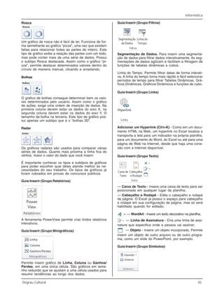 Informática
Degrau Cultural 45
Rosca
Um gráfico de rosca não é fácil de ler. Funciona de for-
ma semelhante ao gráfico “pizza”, uma vez que existem
fatias para relacionar todas as partes do inteiro. Este
tipo de gráfico exibe a relação das partes com um todo,
mas pode conter mais de uma série de dados. Possui
o subtipo Rosca destacada. Assim como o gráfico “pi-
zza”, permite destacar determinados valores dentro do
círculo de maneira manual, clicando e arrastando.
Bolhas
O gráfico de bolhas consegue determinar bem os valo-
res determinados pelo usuário. Assim como o gráfico
de ações, exige uma ordem de inserção de dados. Na
primeira coluna devem estar os dados do eixo X, na
segunda coluna devem estar os dados do eixo Y. O
tamanho da bolha na terceira. Este tipo de gráfico pos-
sui apenas um subtipo que é o “bolhas 3D”.
Radar
Os gráficos radares são usados para comparar várias
séries de dados. Quanto mais próxima a linha fica do
vértice, maior o valor do dado que você inserir.
É importante conhecer os tipos e subtipos de gráficos
para poder escolher qual deles atende melhor às ne-
cessidades do seu trabalho. Os tipos de gráficos já
foram cobrados em provas de concursos públicos.
Guia Inserir (Grupo Relatórios)
A ferramenta PowerView permite criar lindos relatórios
interativos.
Guia Inserir (Grupo Minigráficos)
Permite inserir gráfico de Linha, Coluna ou Ganhos/
Perdas, em uma única célula. São gráficos em tama-
nho reduzido que se ajustam a uma célula usados para
resumir tendências ao longo dos dados.
Guia Inserir (Grupo Filtros)
Segmentação de Dados. Para inserir uma segmenta-
ção de dados para filtrar dados interativamente. As seg-
mentações de dados agilizam e facilitam a filtragem de
funções de tabelas dinâmicas e cubos.
Linha do Tempo. Permite filtrar datas de forma interati-
va, A linha do tempo torna mais rápido e fácil selecionar
períodos de tempo para filtrar Tabelas Dinâmicas, Grá-
ficos Dinâmicas, Gráficos Dinâmicos e funções de cubo.
Guia Inserir (Grupo Links)
Adicionar um Hyperlink (Ctrl+K) - Como em um docu-
mento HTML na Web, um hyperlink no Excel localiza e
transporta a tela para um indicador na própria planilha,
para um documento do Word, do Excel ou até para uma
página de Web na Internet, desde que haja uma cone-
xão com a Internet disponível.
Guia Inserir (Grupo Texto)
— Caixa de Texto - Insere uma caixa de texto para ser
posicionada em qualquer lugar da planilha;
— Cabeçalho e Rodapé - Edita o cabeçalho e rodapé
da página. O Excel já possui o espaço para cabeçalho
e rodapé em sua configuração de página, mas só será
habilitado quando for editado;
— WordArt - Insere um texto decorativo na planilha;
— Linha de Assinatura - Cria uma linha de assi-
natura que especifica onde a pessoa vai assinar;
— Objeto - Insere um objeto incorporado. Permite
inserir um objeto de outro arquivo ou de outro progra-
ma, como um slide do PowerPoint, por exemplo.
Guia Inserir (Grupo Símbolos)
 