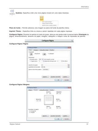 Informática
Degrau Cultural 47
Quebras. Especifica onde uma nova página iniciará em uma cópia impressa;
Plano de fundo – Permite adicionar uma imagem ao plano de fundo da planilha inteira;
Imprimir Títulos – Especifica linha ou coluna a serem repetidas em cada página impressa.
Configurar Página. Clicando na setinha no canto do grupo, abre-se uma janela onde é possível definir Orientação da
página, dimensionamento, tamanho do papel, margens, cabeçalho e rodapé e área de impressão da planilha.
Configurar Página / Página
Configurar Página / Margens
 