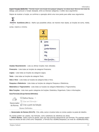 Informática
Degrau Cultural 51
Inserir Função (Shift+F3) – Permite inserir uma função de qualquer categoria, na célula atual. Abre-se uma caixa de
diálogo, para procurar a função desejada, entre as diversas categorias, e editar seus argumentos:
Depois de localizar a função, ao confirmar a operação abrirá uma nova janela para editar seus argumentos.
AutoSoma (Alt+=) - Atalho que possibilita utilizar, de maneira mais rápida, as funções de soma, média,
contar, máximo e mínimo;
Usadas Recentemente - Lista as últimas funções mais utilizadas;
Financeira - Lista todas as funções da categoria Financeira;
Lógica - Lista todas as funções da categoria Lógica;
Texto - Lista todas as funções da categoria Texto;
Data e Hora - Lista todas as funções da categoria Data e Hora;
Pesquisa e Referência - Lista todas as funções da categoria Pesquisa e Referência;
Matemática e Trigonometria - Lista todas as funções da categoria Matemática e Trigonometria;
Mais Funções - Lista mais quatro categorias de funções: Estatística, Engenharia, Cubo e Informações.
Guia Fórmulas (Grupo Nomes Definidos)
— Gerenciador de Nomes (Ctrl+F3) - Cria, edita, exclui e localiza todos os nomes usados na pasta de trabalho.
Os nomes podem ser usados, nas fórmulas, como substitutos da referência da célula:
— Definir Nomes - Atribui nome às células, para que seja possível referenciá-las nas fórmulas. Por exemplo especi-
fique as células de A20 a A40 como “Despesas”, a fórmula fica =SOMA(“Despesas”) ao invés de =SOMA(A20:A40);
 