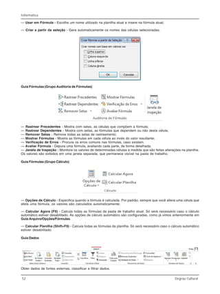 52 Degrau Cultural
Informática
— Usar em Fórmula - Escolhe um nome utilizado na planilha atual e insere na fórmula atual;
— Criar a partir da seleção - Gera automaticamente os nomes das células selecionadas.
Guia Fórmulas (Grupo Auditoria de Fórmulas)
— Rastrear Precedentes - Mostra com setas, as células que compõem a fórmula;
— Rastrear Dependentes - Mostra com setas, as fórmulas que dependem ou não desta célula;
— Remover Setas - Remove todas as setas de rastreamento;
— Mostrar Fórmulas - Mostra as fórmulas em cada célula ao invés do valor resultante;
— Verificação de Erros - Procura os erros comuns nas fórmulas, caso existam.
— Avaliar Fórmula - Depura uma fórmula, avaliando cada parte, de forma detalhada;
— Janela de Inspeção - Monitora os valores de determinadas células à medida que são feitas alterações na planilha.
Os valores são exibidos em uma janela separada, que permanece visível na pasta de trabalho;
Guia Fórmulas (Grupo Cálculo)
— Opções de Cálculo - Especifica quando a fórmula é calculada. Por padrão, sempre que você altera uma célula que
afeta uma fórmula, os valores são calculados automaticamente;
— Calcular Agora (F9) - Calcula todas as fórmulas da pasta de trabalho atual. Só será necessário caso o cálculo
automático estiver desabilitado. As opções de cálculo automático são configuradas, como já vimos anteriormente em
Guia Arquivo/Opções/Fórmulas.
— Calcular Planilha (Shift+F9) - Calcula todas as fórmulas da planilha. Só será necessário caso o cálculo automático
estiver desabilitado.
Guia Dados
Obter dados de fontes externas, classificar e filtrar dados.
 