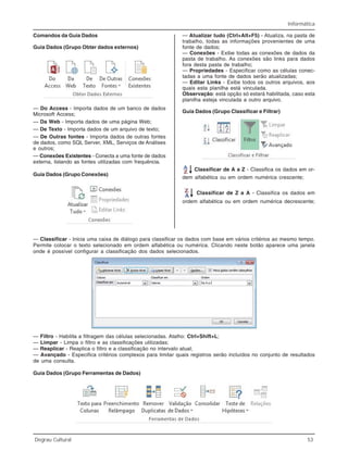 Informática
Degrau Cultural 53
Comandos da Guia Dados
Guia Dados (Grupo Obter dados externos)
— Do Access - Importa dados de um banco de dados
Microsoft Access;
— Da Web - Importa dados de uma página Web;
— De Texto - Importa dados de um arquivo de texto;
— De Outras fontes - Importa dados de outras fontes
de dados, como SQL Server, XML, Serviços de Análises
e outros;
— Conexões Existentes - Conecta a uma fonte de dados
externa, listando as fontes utilizadas com frequência.
Guia Dados (Grupo Conexões)
— Atualizar tudo (Ctrl+Alt+F5) - Atualiza, na pasta de
trabalho, todas as informações provenientes de uma
fonte de dados;
— Conexões - Exibe todas as conexões de dados da
pasta de trabalho. As conexões são links para dados
fora desta pasta de trabalho;
— Propriedades - Especificar como as células conec-
tadas a uma fonte de dados serão atualizadas;
— Editar Links - Exibe todos os outros arquivos, aos
quais esta planilha está vinculada.
Observação: está opção só estará habilitada, caso esta
planilha esteja vinculada a outro arquivo.
Guia Dados (Grupo Classificar e Filtrar)
Classificar de A a Z - Classifica os dados em or-
dem alfabética ou em ordem numérica crescente;
Classificar de Z a A - Classifica os dados em
ordem alfabética ou em ordem numérica decrescente;
— Classificar - Inicia uma caixa de diálogo para classificar os dados com base em vários critérios ao mesmo tempo.
Permite colocar o texto selecionado em ordem alfabética ou numérica. Clicando neste botão aparece uma janela
onde é possível configurar a classificação dos dados selecionados.
— Filtro - Habilita a filtragem das células selecionadas. Atalho: Ctrl+Shift+L;
— Limpar - Limpa o filtro e as classificações utilizadas;
— Reaplicar - Reaplica o filtro e a classificação no intervalo atual;
— Avançado - Especifica critérios complexos para limitar quais registros serão incluídos no conjunto de resultados
de uma consulta.
Guia Dados (Grupo Ferramentas de Dados)
 