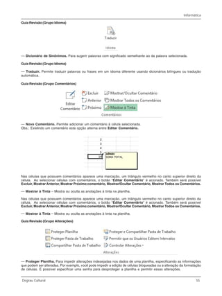 Informática
Degrau Cultural 55
Guia Revisão (Grupo Idioma)
— Dicionário de Sinônimos. Para sugerir palavras com significado semelhante ao da palavra selecionada.
Guia Revisão (Grupo Idioma)
— Traduzir. Permite traduzir palavras ou frases em um idioma diferente usando dicionários bilíngues ou tradução
automática.
Guia Revisão (Grupo Comentários)
— Novo Comentário. Permite adicionar um comentário à célula selecionada.
Obs.: Existindo um comentário esta opção alterna entre Editar Comentário.
Nas células que possuem comentários aparece uma marcação, um triângulo vermelho no canto superior direito da
célula. Ao selecionar células com comentários, o botão “Editar Comentário” é acionado. Também será possível
Excluir, Mostrar Anterior, Mostrar Próximo comentário, Mostrar/Ocultar Comentário, Mostrar Todos os Comentários.
— Mostrar à Tinta – Mostra ou oculta as anotações à tinta na planilha.
Nas células que possuem comentários aparece uma marcação, um triângulo vermelho no canto superior direito da
célula. Ao selecionar células com comentários, o botão “Editar Comentário” é acionado. Também será possível
Excluir, Mostrar Anterior, Mostrar Próximo comentário, Mostrar/Ocultar Comentário, Mostrar Todos os Comentários.
— Mostrar à Tinta – Mostra ou oculta as anotações à tinta na planilha.
Guia Revisão (Grupo Alterações)
— Proteger Planilha. Para impedir alterações indesejadas nos dados de uma planilha, especificando as informações
que podem ser alteradas. Por exemplo, você pode impedir a edição de células bloqueadas ou a alteração da formatação
de células. É possível especificar uma senha para desproteger a planilha e permitir essas alterações.
 