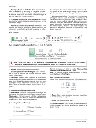 56 Degrau Cultural
Informática
— Proteger Pasta de Trabalho. Para impedir altera-
ções indesejadas na estrutura da pasta de trabalho,
como a movimentação, exclusão e adição de planilhas.
É possível especificar uma senha para desproteger a
planilha e permitir essas alterações.
— Proteger e compartilhar pasta de trabalho. Permite
compartilhar a pasta de trabalho e proteger com senha
ao mesmo tempo.
— Permitir que os Usuários Editem Intervalos. Para
permitir que pessoas específicas editem intervalos de
células em uma planilha protegida ou pasta de traba-
lho protegida. É possível bloquear intervalos específi-
cos. Antes de usar esse recurso, defina a segurança na
planilha usando o comand Proteger Planilha.
— Controlar Alterações. Permite exibir e controlar as
alterações feitas na pasta de trabalho compartilhada. A
pasta de trabalho compartilhada pode ser aberta e alte-
rada por vários usuários da rede ao mesmo tempo,
incluindo inserções, exclusões e alterações de forma-
tação. Além disso, é possível escolher a forma de mos-
trar as marcações, escolher o tipo de marcação a ser
exibida no documento e mostrar as revisões em uma
janela separada.
Guia Exibição
Guia Exibição (Grupo Modos de Exibição de Pasta de Trabalho)
DICA QUENTE DA PIMENTA: Os “Modos de Exibição de Pasta de Trabalho” no Excel 2013 são: Normal,
Visualização da Quebra de Página, Layout da Página, Modos de Exibição Personalizados.
— Normal. Exibir a planilha no modo normal;
— Visualização da Quebra de Página. Exibe uma pré-
via de onde as páginas irão quebrar quando o docu-
mento for impresso;
— Layout da Página. Exibir a planilha do modo como
ficará na página impressa. Use esse modo de exibição
para ver onde as páginas começam e terminam, bem
como para ver os cabeçalhos e rodapés das páginas.
Nesse modo de exibição também é possível ver as ré-
guas;
— Modos de Exibição Personalizados.
— Tela Inteira. Maximiza o espaço de visualização do
documento a fim de proporcionar melhor leitura em tela.
Observação: O único modo de exibição onde aparece
a Régua vertical é o Layout de Página, nos outros modos
de exibição, a régua vertical não é exibida.
Guia Exibição (Grupo Mostrar)
Permite configurar para exibir ou ocultar: Régua, Linhas
de Grade e Barra de Fórmulas, Títulos.
Obs.: As Réguas somente serão habilitadas no modo
de exibição Layout de Página.
Guia Exibição (Grupo Zoom)
Neste grupo é possível configurar o Zoom da planilha.
— Zoom. Exibe a caixa de diálogo Zoom para especificar
o nível de Zoom para a planilha.
— 100%. Altera o zoom para 100%.
— Zoom na Seleção. Altera o zoom da planilha de modo
que o intervalo de células selecionado preencha a
janela inteira.
 