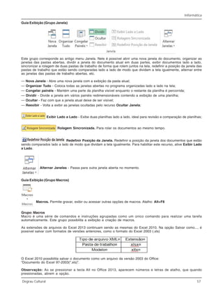 Informática
Degrau Cultural 57
Guia Exibição (Grupo Janela)
Este grupo corresponde ao antigo menu Janela. Nele é possível abrir uma nova janela do documento, organizar as
janelas das pastas abertas, dividir a janela do documento atual em duas partes, exibir documentos lado a lado,
sincronizar a rolagem de duas pastas de trabalho de forma que rolem juntos na tela, redefinir a posição da janela das
pastas de trabalho que estão sendo comparadas lado a lado de modo que dividam a tela igualmente, alternar entre
as janelas das pastas de trabalho abertas, etc.
— Nova Janela - Abre uma nova janela com a exibição da pasta atual;
— Organizar Tudo - Coloca todas as janelas abertas no programa organizadas lado a lado na tela;
— Congelar painéis - Mantém uma parte da planilha visível enquanto o restante da planilha é percorrida;
— Dividir - Divide a janela em vários painéis redimensionáveis contendo a exibição de uma planilha;
— Ocultar - Faz com que a janela atual deixe de ser visível;
— Reexibir - Volta a exibir as janelas ocultadas pelo recurso Ocultar Janela;
Exibir Lado a Lado - Exibe duas planilhas lado a lado, ideal para revisão e comparação de planilhas;
Rolagem Sincronizada. Para rolar os documentos ao mesmo tempo.
Redefinir Posição da Janela. Redefinir a posição da janela dos documentos que estão
sendo comparados lado a lado de modo que dividam a tela igualmente. Para habilitar este recurso, ative Exibir Lado
a Lado.
Alternar Janelas - Passa para outra janela aberta no momento.
Guia Exibição (Grupo Macros)
Macros. Permite gravar, exibir ou acessar outras opções de macros. Atalho: Alt+F8
Grupo: Macros
Macro é uma série de comandos e instruções agrupadas como um único comando para realizar uma tarefa
automaticamente. Este grupo possibilita a exibição e criação de macros.
As extensões de arquivos do Excel 2013 continuam sendo as mesmas do Excel 2010. Na opção Salvar como..., é
possível salvar com formatos de versões anteriores, como o formato do Excel 2003 (.xls)
O Excel 2010 possibilita salvar o documento como um arquivo da versão 2003 do Office:
“Documento do Excel 97-2003(*.xls)”.
Observação: Ao se pressionar a tecla Alt no Office 2013, aparecem números e letras de atalho, que quando
pressionadas, abrem a opção.
 