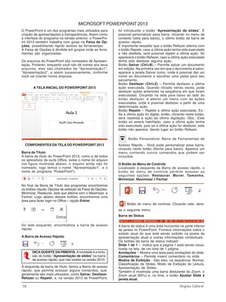 58 Degrau Cultural
Informática
MICROSOFT POWERPOINT 2013
O PowerPoint é um dos programas mais utilizados para
criação de apresentações e transparências. Assim como
a interface do programa na versão anterior, o PowerPo-
int 2013 também trabalha com guias na Faixa de Op-
ções, possibilitando rápido acesso às ferramentas.
A Faixa de Opções é dividida em grupos onde as ferra-
mentas são organizadas.
Os arquivos do PowerPoint são nomeados de Apresen-
tação. Portanto, enquanto você não dá nomes aos seus
arquivos, eles são chamados de “Apresentação1”,
“Apresentação2”, e assim sucessivamente, conforme
você vai criando novos arquivos.
A TELA INICIAL DO POWERPOINT 2013
COMPONENTES DA TELA DO POWERPOINT 2013
Barra de Título
A barra de título do PowerPoint 2013, como a de todos
os aplicativos da suíte Office, exibe o nome do arquivo
(na figura mostrada abaixo, o arquivo ainda não foi
nomeado, logo temos o nome “Apresentação1”, e o
nome do programa “PowerPoint”).
No final da Barra de Título dos programas encontramos
os botões (Ajuda, Opções de exibição da Faixa de Opções,
Minimizar, Restaurar, este que alterna com o Maximizar, e
Fechar. Logo abaixo desses botões, encontramos uma
área para fazer login no Office – opção Entrar.
Do lado esquerdo, encontramos a barra de acesso
rápido.
A Barra de Acesso Rápido
DICAQUENTE DAPIMENTA:Anovidade é a inclu-
são do botão “Apresentação de slides” na barra
de acesso rápido, que não existia na versão 2010.
À esquerda da barra de título, temos a Barra de acesso
rápido, que permite acessar alguns comandos, que,
geralmente são mais utilizados, como Salvar, Desfazer,
Refazer ou Repetir, e, na versão 2013 do PowerPoint,
foi introduzido o botão “Apresentação de slides”. É
possível personalizar essa barra, clicando no menu de
contexto (seta para baixo), o último botão da barra de
acesso rápido.
É importante ressaltar que o botão Refazer alterna com
o botão Repetir, caso a última ação tenha sido executada
e não desfeita, será possível repetir a última ação. Só
aparecerá o botão Refazer, caso a última ação executada
tenha sido desfazer alguma ação.
Botão Salvar (Ctrl+B) – Permite salvar um documento
em edição. Na primeira vez em que o documento é salvo,
aparece a janela Salvar como, onde é possível dar um
nome ao documento e escolher uma pasta para seu
salvamento.
Botão Desfazer (Ctrl+Z) – Permite desfazer a última
ação executada. Quando clicado várias vezes, pode
desfazer ações anteriores na sequência em que foram
executadas. Clicando na seta para baixo ao lado do
botão desfazer, é aberto um menu com as ações
executadas, onde é possível desfazer a partir de uma
determinada ação.
Botão Repetir – Repete a última ação executada. Ex.:
Se a última ação foi digitar, então, clicando neste botão,
será repetida a ação da última digitação. Obs.: Este
botão só estará habilitado, caso a última ação tenha
sido executada, pois se a última ação foi desfazer, este
botão não aparece, dando lugar ao botão Refazer.
Botão Personalizar Barra de Ferramentas de
Acesso Rápido - Você pode personalizar essa barra,
clicando neste botão (flecha para baixo). Aparece um
menu contendo outros comandos que podem ser
incluídos.
O Botão do Menu de Controle
Localizado à esquerda da Barra de acesso rápido, o
botão do menu de controle permite acessar as
seguintes opções: Restaurar, Mover, Tamanho,
Minimizar, Maximizar e Fechar
Botão do menu de controle. Clicando nele, abre-
se o seguinte menu:
Barra de Status
A barra de status é uma área horizontal na parte inferior
da janela no PowerPoint. Fornece informações sobre o
estado atual do que está sendo exibido na janela da
apresentação atual e outras informações contextuais.
Os botões da barra de status indicam:
Slide 1 de 1 – Indica que a página 1 está sendo visua-
lizada na tela, de um total de 1 página.
Anotações – Mostra uma área para anotações do slide.
Comentários – Permite inserir comentário no slide.
Modos de Exibição - São eles, na sequência: Normal,
Classificação de Slides, Modo de Exibição de Leitura,
Apresentação de Slides..
Também é mostrada uma barra deslizante do Zoom, o
Zoom atual (60%) e, no final, o botão Ajustar Slide à
janela atual.
 