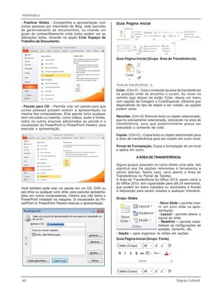 60 Degrau Cultural
Informática
- Publicar Slides - Compartilha a apresentação com
outras pessoas por intermédio de Blog, rede (servidor
de gerenciamento de documentos), ou criando um
grupo de compartilhamento onde todos podem ver as
alterações feitas, clicando na opção Criar Espaço de
Trabalho de Documento;
- Pacote para CD – Permite criar um pacote para que
outras pessoas possam assistir a apresentação na
maioria dos computadores. Este pacote inclui qualquer
item vinculado ou inserido, como vídeos, áudio e fontes,
todos os outros arquivos adicionados ao pacote e o
visualizador do PowerPoint (o PowerPoint Viewer), para
executar a apresentação.
Você também pode criar um pacote em um CD, DVD ou
pen-drive ou qualquer outro drive, para executar apresenta-
ções em outros computadores, mesmo que não tenha o
PowerPoint instalado na máquina. O visualizador do Po-
werPoint (o PowerPoint Viewer) executa a apresentação.
Guia Página Inicial
Guia Página Inicial (Grupo Área de Transferência)
Colar. (Ctrl+V) - Cola o conteúdo da área de transferência
na posição onde se encontra o cursor; Ao clicar na
setinha logo abaixo do botão Colar, desce um menu
com opções de Colagem e ColarEspecial. Observe que
dependendo do tipo de objeto a ser colado, as opções
podem variar.
Recortar. (Ctrl+X) Remove texto ou objeto selecionado,
que foi previamente selecionada, colocando na área de
transferência, para que posteriormente possa ser
executado o comando de colar.
Copiar. (Ctrl+C) - Copia texto ou objeto selecionado para
a área de transferência para ser colado em outro local;
Pincel de Formatação. Copia a formatação de um local
e aplica em outro;
AÁREADETRANSFERÊNCIA
Alguns grupos possuem no canto direito uma seta. Isto
significa que há opções referentes à ferramenta a
serem abertas. Neste caso, será aberta a Área de
Transferência no Painel de Tarefas.
A Área de Transferência do Office 2013, assim como a
do Office 2010, tem capacidade para até 24 elementos,
que podem ter sidos copiados ou recortados e ficarão
à disposição para serem colados a qualquer momento.
Grupo: Slides
- Novo Slide – permite inse-
rir um novo slide na apre-
sentação.
- Layout – permite alterar o
layout do slide.
- Redefinir – permite resta-
belecer as configurações de
posição, tamanho, etc.
Guia Página Inicial (Grupo Fonte)
- Seção – para organizar os slides em seções
 