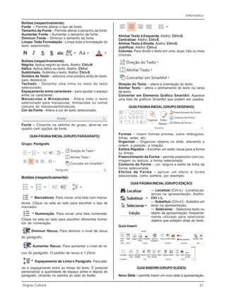 Informática
Degrau Cultural 61
Botões (respectivamente):
Fonte – Permite alterar o tipo de fonte;
Tamanho da Fonte – Permite alterar o tamanho da fonte;
Aumentar Fonte – Aumentar o tamanho da fonte.
Diminuir Fonte – Diminuir o tamanho da fonte.
Limpar Toda Formatação - Limpa toda a formatação do
texto selecionado;
Botões (respectivamente):
Negrito. Aplica negrito ao texto. Atalho: Ctrl+N
Itálico. Aplica itálico ao texto. Atalho: Ctrl+I
Sublinhado. Sublinha o texto. Atalho: Ctrl+S
Sombra de Texto – adiciona uma sombra atrás do texto,
para destacá-lo;
Tachado - Desenha uma linha no meio do texto
selecionado;
Espaçamento entre caracteres – para ajustar o espaço
entre os caracteres;
Maiúsculas e Minúsculas - Altera todo o texto
selecionado para maiúsculas, minúsculas ou outros
comuns do maiúscula/minúscula;
Cor da Fonte - Altera a cor do texto selecionado;
Fonte – Clicando na setinha do grupo, abre-se um
quadro com opções de fonte.
GUIAPÁGINAINICIAL(GRUPOPARÁGRAFO)
Grupo: Parágrafo
Botões (respectivamente):
Marcadores. Para iniciar uma lista com marca-
dores. Clique na seta ao lado para escolher o tipo de
marcador.
Numeração. Para iniciar uma lista numerada.
Clique na seta ao lado para escolher diferentes forma-
tos de numeração.
Diminuir Recuo. Para diminuir o nível de recuo
do parágrafo.
Aumentar Recuo. Para aumentar o nível de re-
cuo do parágrafo. O padrão de recuo é 1,25cm.
Espaçamento de Linha e Parágrafo. Para alte-
rar o espaçamento entre as linhas do texto. É possível
personalizar a quantidade de espaço antes e depois do
parágrafo, clicando na setinha ao lado do botão.
Alinhar Texto à Esquerda.Atalho: Ctrl+Q.
Centralizar.Atalho: Ctrl+E.
Alinhar Texto à Direita. Atalho: Ctrl+G.
Justificar. Atalho: Ctrl+J.
Colunas. Para dividir o texto em uma, duas, três ou mais
colunas.
Direção do Texto – altera a orientação do texto;
Alinhar Texto – altera o alinhamento do texto na caixa
de texto;
Converter em Elemento Gráfico SmartArt. Aparece
uma lista de gráficos SmartArt que podem ser usados.
GUIAPÁGINAINICIAL(GRUPODESENHO)
Formas – Inserir formas prontas, como retângulos,
linhas, setas, etc;
Organizar – Organizar objetos no slide, alterando a
ordem, a posição, a rotação;
Estilos Rápidos – Escolher um estilo visual para a forma
ou linhas;
Preenchimento da Forma – permite preencher com cor,
imagem ou textura, a forma selecionada;
Contorno da Forma – cor, largura e estilo da linha da
forma selecionada;
Efeitos de Forma – aplicar um efeito à forma
selecionada, como sombra, por exemplo;
GUIAPÁGINAINICIAL(GRUPOEDIÇÃO)
— Localizar (Ctrl+L) - Localiza pa-
lavras na apresentação; Atalho:
Ctrl + L.
— Substituir (Ctrl+U) - Substitui um
texto na apresentação;
— Selecionar - Seleciona texto ou
objeto da apresentação, freqüente-
mente utilizado para selecionar
objetos que estejam atrás do texto.
Guia Inserir
GUIA INSERIR (GRUPO SLIDES)
Novo Slide – permite inserir um novo slide à apresentação.
 