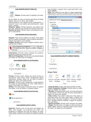 62 Degrau Cultural
Informática
GUIA INSERIR (GRUPO TABELAS)
Tabelas. Permite inserir e trabalhar com tabe-
las nos slides. Ao clicar na setinha logo abaixo do botão
Tabela, abre-se um menu com opções.
Selecionando-se uma sequência de quadradinhos, é
possível inserir uma tabela automaticamente, após
soltar o mouse.
Desenhar Tabela. Permite desenhar uma tabela linha
por linha, definindo seu formato de maneira mais livre.
Planilha do Excel. Permite inserir uma planilha do Ex-
cel no documento.
GUIA INSERIR (GRUPO IMAGENS)
Imagens. Para inserir imagens nos slides. Esta opção
abre um quadro de diálogo, onde é possível escolher a
imagem de arquivo a ser inserida.
Imagens On-line. Para inserir imagens fazendo down-
load do site do Office.
DICA QUENTE DA PIMENTA: A opção “Clip-Art”
do PowerPoint 2010, agora se chama “Imagens
On-line”.
Instantâneo. Permite inserir imagem de qualquer
programa através do recorte da tela.
Álbum de Fotografias. Permite criar uma apresentação
com base em uma série de imagens.
GUIA INSERIR (GRUPO ILUSTRAÇÕES)
Formas. Permite inserir objetos de várias formas no
documento, como linhas, setas, fluxogramas, textos
explicativos, estrelas, faixas, etc. Ao clicar no botão é
aberto um menu com várias formas.
SmartArt. Permite inserir diagramas e organogramas
nos slides da apresentação. Ao clicar nesta opção é
aberta uma janela com opções.
Gráfico. Com esta opção é possível inserir um gráfico
nos slides, a fim de ilustrar e comparar dados.
GUIAINSERIR (GRUPOAPLICATIVOS)
GUIA INSERIR (GRUPO LINKS)
Hiperlink. Permite criar um link para uma página da
Web, uma imagem, um endereço de e-mail, um
programa ou qualquer outro tipo de arquivo. Ao clicar
nesta opção, é aberta uma janela com opções e pastas
para escolher o arquivo com o qual será feito o link.
Atalho: Ctrl+K.
Ação. Para adicionar uma ação ao objeto selecionado,
especificando o que deve acontecer quando você clicar nele.
GUIA INSERIR (GRUPO COMENTÁRIOS)
Grupo: Texto
- Caixa de Texto. Inserir uma caixa de texto no slide.
- Inserir Cabeçalho e Rodapé. Permite inserir um cabe-
çalho ou rodapé nos slides.
- WordArt. Ferramenta para inserir um texto decorativo
no documento. Textos com arte. Ao clicar neste botão, é
aberto um menu com opções.
- Data e Hora. Para inserir a data e/ou hora atuais no
documento atual. Ao clicar neste botão, é aberta uma
janela onde é possível configurar o formato de data e
hora. Também pode-se habilitar a opção de atualiza-
ção automática.
- Número do Slide. Permite inserir números nos slides.
- Objeto. Permite inserir um objeto no slide. Ao clicar na
opção Objeto, abre-se a seguinte janela, onde é possí-
vel inserir um objeto de um programa.
 