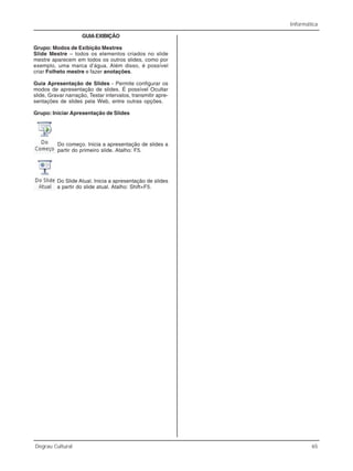 Informática
Degrau Cultural 65
GUIAEXIBIÇÃO
Grupo: Modos de Exibição Mestres
Slide Mestre – todos os elementos criados no slide
mestre aparecem em todos os outros slides, como por
exemplo, uma marca d’água. Além disso, é possível
criar Folheto mestre e fazer anotações.
Guia Apresentação de Slides - Permite configurar os
modos de apresentação de slides. É possível Ocultar
slide, Gravar narração, Testar intervalos, transmitir apre-
sentações de slides pela Web, entre outras opções.
Grupo: Iniciar Apresentação de Slides
Do começo. Inicia a apresentação de slides a
partir do primeiro slide. Atalho: F5.
Do Slide Atual. Inicia a apresentação de slides
a partir do slide atual. Atalho: Shift+F5.
 