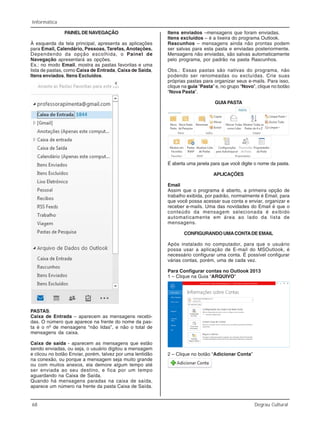 68 Degrau Cultural
Informática
PAINELDENAVEGAÇÃO
À esquerda da tela principal, apresenta as aplicações
para Email, Calendário, Pessoas, Tarefas, Anotações.
Dependendo da opção escolhida, o Painel de
Navegação apresentará as opções.
Ex.: no modo Email, mostra as pastas favoritas e uma
lista de pastas, como Caixa de Entrada, Caixa de Saída,
Itens enviados, Itens Excluídos.
PASTAS:
Caixa de Entrada – aparecem as mensagens recebi-
das. O número que aparece na frente do nome da pas-
ta é o nº de mensagens “não lidas”, e não o total de
mensagens da caixa.
Caixa de saída - aparecem as mensagens que estão
sendo enviadas, ou seja, o usuário digitou a mensagem
e clicou no botão Enviar, porém, talvez por uma lentidão
na conexão, ou porque a mensagem seja muito grande
ou com muitos anexos, ela demore algum tempo até
ser enviada ao seu destino, e fica por um tempo
aguardando na Caixa de Saída.
Quando há mensagens paradas na caixa de saída,
aparece um número na frente da pasta Caixa de Saída.
Itens enviados –mensagens que foram enviadas.
Itens excluídos – é a lixeira do programa Outlook.
Rascunhos – mensagens ainda não prontas podem
ser salvas para esta pasta e enviadas posteriormente.
Mensagens não enviadas, são salvas automaticamente
pelo programa, por padrão na pasta Rascunhos.
Obs.: Essas pastas são nativas do programa, não
podendo ser renomeadas ou excluídas. Crie suas
próprias pastas para organizar seus e-mails. Para isso,
clique na guia “Pasta” e, no grupo “Novo”, clique no botão
“Nova Pasta”.
GUIAPASTA
É aberta uma janela para que você digite o nome da pasta.
APLICAÇÕES
Email
Assim que o programa é aberto, a primeira opção de
trabalho exibida, por padrão, normalmente é Email, para
que você possa acessar sua conta e enviar, organizar e
receber e-mails. Uma das novidades do Email é que o
conteúdo da mensagem selecionada é exibido
automaticamente em área ao lado da lista de
mensagens.
CONFIGURANDO UMACONTADE EMAIL
Após instalado no computador, para que o usuário
possa usar a aplicação de E-mail do MSOutlook, é
necessário configurar uma conta. É possível configurar
várias contas, porém, uma de cada vez.
Para Configurar contas no Outlook 2013
1 – Clique na Guia “ARQUIVO”
2 – Clique no botão “Adicionar Conta”
 