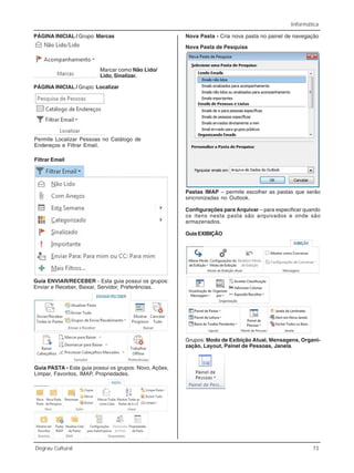Informática
Degrau Cultural 73
PÁGINA INICIAL / Grupo: Marcas
PÁGINA INICIAL / Grupo: Localizar
Marcar como Não Lido/
Lido, Sinalizar.
Permite Localizar Pessoas no Catálogo de
Endereços e Filtrar Email.
Filtrar Email
Guia ENVIAR/RECEBER - Esta guia possui os grupos:
Enviar e Receber, Baixar, Servidor, Preferências.
Guia PASTA - Esta guia possui os grupos: Novo, Ações,
Limpar, Favoritos, IMAP, Propriedades.
Nova Pasta - Cria nova pasta no painel de navegação
Nova Pasta de Pesquisa
Pastas IMAP – permite escolher as pastas que serão
sincronizadas no Outlook.
Configurações para Arquivar – para especificar quando
os itens nesta pasta são arquivados e onde são
armazenados.
Guia EXIBIÇÃO
Grupos: Modo de Exibição Atual, Mensagens, Organi-
zação, Layout, Painel de Pessoas, Janela.
 