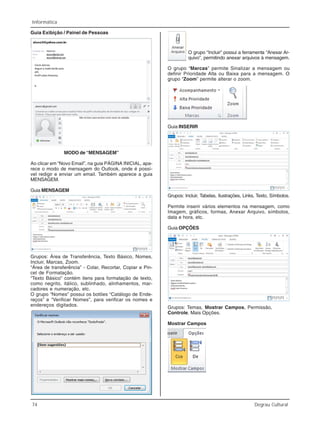 74 Degrau Cultural
Informática
Guia Exibição / Painel de Pessoas
MODO de “MENSAGEM”
Ao clicar em “Novo Email”, na guia PÁGINA INICIAL, apa-
rece o modo de mensagem do Outlook, onde é possí-
vel redigir e enviar um email. Também aparece a guia
MENSAGEM.
Guia MENSAGEM
Grupos: Área de Transferência, Texto Básico, Nomes,
Incluir, Marcas, Zoom.
“Área de transferência” - Colar, Recortar, Copiar e Pin-
cel de Formatação.
“Texto Básico” contém itens para formatação de texto,
como negrito, itálico, sublinhado, alinhamentos, mar-
cadores e numeração, etc.
O grupo “Nomes” possui os botões “Catálogo de Ende-
reços” e “Verificar Nomes”, para verificar os nomes e
endereços digitados.
O grupo “Incluir” possui a ferramenta “Anexar Ar-
quivo”, permitindo anexar arquivos à mensagem.
O grupo “Marcas” permite Sinalizar a mensagem ou
definir Prioridade Alta ou Baixa para a mensagem. O
grupo “Zoom” permite alterar o zoom.
Guia INSERIR
Grupos: Incluir, Tabelas, Ilustrações, Links, Texto, Símbolos.
Permite inserir vários elementos na mensagem, como
Imagem, gráficos, formas, Anexar Arquivo, símbolos,
data e hora, etc.
Guia OPÇÕES
Grupos: Temas, Mostrar Campos, Permissão,
Controle, Mais Opções.
Mostrar Campos
 