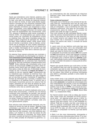 76 Degrau Cultural
Informática
1. A INTERNET
Aquilo que entendemos como Internet, podemos com-
preender como uma rede mundial de computadores,
ou seja, uma rede com milhões de máquinas conecta-
das ao redor do mundo. A maior parte destes equipa-
mentos é formada por PCs (Personal Computer) tradi-
cionais, por estações de trabalho com sistema Unix e
pelos chamados servidores que armazenam e trans-
mitem informações, como páginas Web (World Wide
Web – WWW) e mensagens de email. Um número cada
vez maior de equipamentos não convencionais, como
TVs, celulares e geladeiras estão sendo conectados à
Internet. Enfim, os computadores que usamos diaria-
mente podem ser chamados de hospedeiros (hosts)
ou sistemas finais. São assim chamados porque hos-
pedam (rodam) programas de aplicação (ex.: Browser
da Web). Estes sistemas podem, ainda, serem dividi-
dos em clientes e servidores, onde os clientes, normal-
mente são as estações de outro modelo cliente/servi-
dor, um programa cliente que roda em um sistema final
pede e recebe informações de um servidor que roda
em outro sistema final. Esta seria a estrutura que pre-
domina na Internet.
Os sistemas finais operam protocolos que controlam o
envio e o recebimento de informações na Internet. O
TCP (Trasmission Control Protocol – Protocolo de con-
trole de transmissão) e o IP (Internet protocol – Proto-
colo da Internet) são os protocolos mais importantes
da Internet. Eles são conhecidos completivamente como
TCP/IP. Estes sistemas são conectados entre si por
enlaces de comunicação (Links) que podem utilizar di-
ferentes meios físicos para sua ligação (cabo coaxial,
fibra óptica, ondas de rádio etc). A velocidade de trans-
missão do link é chamada de largura de banda e é
medida em bits por segundo (bps). Indiretamente são
os roteadores que conectam os sistemas finais. Um
roteador encaminha a informação que está chegando
por um dos links de saída. O protocolo IP especifica o
formato da informação que é enviada e recebida entre
os roteadores e os sistemas finais. O caminho que a
informação transmitida percorre do sistema final de
origem, passando por uma série de enlaces de comu-
nicação e roteadores, para o sistema final de destino é
conhecido como rota ou caminho pela rede.
Em vez de fornecer um caminho dedicado entre os sis-
temas finais comunicantes, a Internet usa uma técnica
conhecida como comutação de pacotes, que permite
que múltiplos sistemas finais comunicantes comparti-
lhem um caminho, ou partes de um caminho, ao mes-
mo tempo. Podemos concluir que a Internet é um imen-
so conjunto de redes públicas e privadas, cada uma
com gerenciamento próprio.
Esta estrutura toda interconectada demanda uma hie-
rarquia em termos de rede de acesso. Sistemas finais
conectados a provedores de acesso (ISP – Internet
Service Provider). Uma rede de acesso pode ser uma
rede local de uma empresa, uma linha telefônica aco-
plada a um modem ou uma rede de acesso de alta
velocidade dedicada ou comutada. Em linhas gerais
isto seria o conceito de Internet no âmbito público. Exis-
tem as redes privadas de empresas ou governos, cu-
jos computadores não são acessíveis às máquinas
externas a elas. Estas redes privadas são as chama-
das intranets.
Como a Internet funciona?
Você pode usar a Internet por uma conexão do tipo dis-
cada (Dial-up), necessitando para isso de uma linha
telefônica onde, em lugar de um aparelho telefônico,
está um computador, o que a transforma em uma rede
telefônica audiovisual, uma placa de Fax-modem, ou
simplesmente, placa de modem, e um provedor de
acesso (que pode ser pago ou gratuito).
Para uma conexão de alta velocidade (Banda Larga),
você não precisa necessariamente ter uma linha tele-
fônica, mas precisa ter uma placa de rede (Ethernet),
um modem externo (em alguns tipos de conexões
esse modem não é necessário), e um provedor de
acesso (na maioria das vezes, a conexão de banda
larga é paga).
E, assim como do seu telefone você pode ligar para
qualquer lugar do mundo, com o seu computador você
também pode ligar para qualquer outro computador,
desde que cada um tenha uma conexão ativada.
O computador do provedor de acesso (ISP) tem o nome
de Host (pronuncia-se: rôust) cuja tradução é anfitrião,
porque é ele quem vai ser o nosso anfitrião na Internet.
A passagem para a Internet chama-se gateway (guêi-
tuei), cuja tradução é porta, portão, abertura, passagem,
ou seja, o provedor de acesso é a nossa porta de entra-
da na Internet.
Repare que quando dizemos que você entrou na Inter-
net, queremos dizer que você se conectou com algum
computador que está na rede. Quando o Modem insta-
lado em sua máquina liga para o modem do seu prove-
dor de acesso, eles trocam as primeiras informações
para definir a velocidade, paridade e outros dados da-
quela conexão.
Cada modem envia o seu protocolo para informar que
tipo de equipamento está pedindo e recebendo a cone-
xão, então, protocolo é um padrão de comunicação entre
dois computadores que permite a troca de mensagens
para a transmissão de dados. O mais comum desses
padrões, hoje em dia, é o HTTP, e ao conjunto de recur-
sos, usuários e computadores ligados na Internet pelo
protocolo HTTP dá-se o nome de WWW (World Wide
Web – ou simplesmente Web).
Na Internet existem locais onde as idéias são transmi-
tidas. Esses locais são chamados de SITES (pronun-
cia-se saite – em algumas provas usa-se o termo “si-
tio”). Ao acessar a Internet, existe, são aqueles que têm
alguma coisa para mostrar, com ou sem finalidade co-
mercial. Pode ser um texto, uma foto, uma música um
filme ou qualquer combinação entre eles. A área da
memória deste computador que pode ser visitada cha-
ma-se SITE Ou seja, um site é a área da memória,
dentro de um computador na Internet, que está aberta
ao público.
A Web é um dos mais interessantes, abrangentes e
conhecidos serviços oferecidos pela Internet. É um ban-
co de dados ou servidor de aplicações que contém in-
INTERNET E INTRANET
 
