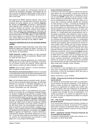 Informática
Degrau Cultural 77
formações que podem ser manipuladas através de
software de navegação (browser). Cada página de um
site ou ponto de presença WWW pode conter informa-
ções textuais e gráficas e informações na forma de ví-
deo ou de áudio.
Nas páginas da WWW, qualquer palavra, frase, figura
ou ícone pode ser marcada para funcionar como um
endereço de outras páginas em um sistema hipertex-
to, através de hiperlinks, permitindo o deslocamento
entre páginas com o simples uso do mouse (apontan-
do com o ponteiro do mouse o que está marcado e
apertando o botão principal do mouse). Esta codifica-
ção é feita usando uma linguagem de marcação de
textos chamada HTML(Hyper Text Markup Language),
que permite indicar, em cada página, o que é texto nor-
mal, o que é figura, ou o que é um ícone de ligação (link)
com outras páginas ou arquivos. Os arquivos dessas
páginas possuem extensão do tipo .htm ou .html.
TIPOS DE CONEXÕES DE ALTA VELOCIDADE (BANDA
LARGA)
ADSL (Assymetric Digital Subscriber Line) utiliza linha
telefônica digital para tráfego de dados. Funciona com
um tipo de modem externo especial e uma placa de
rede dentro do computador.
Cable (Internet a cabo) Conexão via cabo oferecida
pelas operadoras de TV por assinatura. Modem exter-
no, placa de rede interna.
Rádio Conexão utilizada geralmente em condomínios,
pois devido ao seu alto custo de instalação, é necessá-
rio um número mínimo de usuários. Utiliza placa de
rede interna e antena de rádio instalada no prédio.
Satélite utiliza modem externo e antena parabólica,
além da placa de rede interna.
PLC (Power Line Communication) A Internet conectada
na tomada elétrica é tipo de conexão relativamente nova,
onde a empresa provedora de serviços é a Companhia
fornecedora de eletricidade.
Obs.: As velocidades dessas conexões variam, de acor-
do com planos oferecidos pelas empresas, de 300 Kbps
(Kilobits por segundo) a 100 Mbps (Megabits por se-
gundo), para usuários domésticos. Existem planos de
maiores velocidades que são oferecidos.
A Web nasceu em 1991 e o que determinou seu cresci-
mento foi a criação de um programa chamado Mosaic,
um browser (navegador) que permitia o acesso à Web
em ambiente gráfico, tipo Windows. Antes do Mosaic só
era possível exibir textos na Internet. Com a Web, surgi-
ram os conceitos de hipertexto, hiperlink, hipermídia.
Na Web, as páginas podem conter fotos, animações,
trechos de vídeo e sons. A Web é formada por milhões
de lugares conhecidos como sites (sítios). Existem si-
tes de vários tipos: de universidades, empresas, ór-
gãos do governo e até sites pessoais. A página de en-
trada, ou seja, a página principal, é chamada home page.
As ligações entre as páginas, conhecidas como hyper-
links ou ligações de hipertextos, e fazem referência a
praticamente qualquer documento disponível na Inter-
net. O que faz essa malha de informações funcionar é
um sistema de endereçamento que permite a cada
página ter a sua própria identificação.
O que é Intranet e Extranet ?
A Intranet é uma forma de agilizar o trânsito de informa-
ções dentro de uma empresa, através da criação de
verdadeiros sites departamentais. É baseada no proto-
colo de rede TCP/IP, padrão de uso da Internet e larga-
mente utilizado por aplicações cliente-servidor e cone-
xão de equipamentos em geral. Ou seja, todos os re-
cursos que o protocolo permite poderão ser utilizados
na rede (browser, e-mails..). Consiste da instalação de
um servidor, Sistema Operacional (Windows, Unix...),
que provê páginas de informação e/ou aplicações da
mesma maneira como é feito na Internet, ou seja, atra-
vés de softwares gerenciadores de serviços de rede. O
Servidor é o responsável pelo processamento das in-
formações arquivadas; este atenderá a todas as solici-
tações de páginas realizadas pelas diversas estações
de trabalho. Na configuração da rede TCP/IP atribui-se
um endereço para cada equipamento e a configuração
do browser já pré-instalado. O termo Intranet é também
utilizado para qualquer rede corporativa de acesso re-
moto (redes LAN e WAN) que não tenham qualquer
conexão com a Internet, então podemos dizer que exis-
tem Intranets com ou sem acesso a Internet. Em outras
palavras Intranet é semelhante a um site da Web e usa
protocolos da Internet, mas é uma rede interna exclusi-
va de uma empresa. Uma Extranet também é um site
da Web interno ou privado, mas os privilégios de aces-
so também se estendem aos clientes, parceiros e/ou
outros usuários escolhidos, possibilitando o acesso
externo da intranet da empresa, desde que permitido
pelo administrador da rede. A Extranet seria uma tecno-
logia usada para interligar várias Intranets.
2. PROTOCOLOS
Um protocolo é uma linguagem para a comunicação
entre dois computadores distantes geograficamente,
permitindo a troca de mensagens entre eles para a
comunicação de dados.
Alguns protocolos e suas funções:
TCP/IP – Protocolo de Controle de Transmissão/ Pro-
tocolo Internet
Um padrão de comunicação para todos os computado-
res na Internet. No lado do remetente, o TCP divide os
dados a serem enviados em segmentos de dados. O
IP monta os segmentos em pacotes que contêm seg-
mentos de dados, além dos endereços do remetente e
do destinatário. Em seguida, o IP envia os pacotes para
o roteador para entrega. No lado do destinatário, o IP
recebe os pacotes e os divide em segmentos de da-
dos. O TCP monta os segmentos de dados no conjunto
de dados original.
FTP – (File Transfer Protocol) Protocolo de Transfe-
rência de Arquivo
É um recurso que utilizamos para transferir (receber ou
enviar) arquivos na Internet. O protocolo FTP é respon-
sável pelos serviços de download (baixar arquivos da
Internet) e upload (transferir arquivos do seu computa-
dor para a Internet).
HTTP – (Hypertext Transfer Protocol) Protocolo de
Transferência de Hipertexto
O protocolo cliente/servidor usado para acessar as in-
formações na World Wide Web.
 