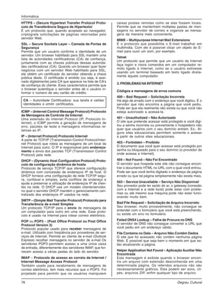 78 Degrau Cultural
Informática
HTTPS – (Secure Hypertext Transfer Protocol Proto-
colo de Transferência Segura de Hipertexto/
É um protocolo que, quando acoplado ao navegador,
criptografa solicitações de páginas retornadas pelo
servidor Web.
SSL – Secure Sockets Layer – Camada de Portas de
Segurança
Permite que um usuário confirme a identidade de um
servidor. Um browser habilitado para SSL mantém uma
lista de autoridades certificadoras (CA) de confiança,
juntamente com as chaves públicas dessas autorida-
des certificadoras (CA). Quando um browser quer fazer
negócios com um servidor Web habilitado para SSL,
ele obtém um certificado do servidor obtendo a chave
pública deste. O certificado é emitido (ou seja, é assi-
nado digitalmente) pela CA que aparece na lista de CA’s
de confiança do cliente. Essa característica permite que
o browser autentique o servidor antes de o usuário in-
formar o número de seu cartão de crédito.
CA – Autoridade Certificadora: sua tarefa é validar
identidades e emitir certificados.
ICMP – (Internet Control Message Protocol) Protocolo
de Mensagens de Controle da Internet
Uma extensão do Internet Protocol (IP, Protocolo In-
ternet), o ICMP permite a geração de mensagens de
erro, pacotes de teste e mensagens informativas re-
lativas ao IP.
IP – (Internet Protocol) Protocolo Internet
A parte do TCP/IP (Transmission Control Protocol/Inter-
net Protocol) que roteia as mensagens de um local da
Internet para outro. O IP é responsável pelo endereça-
mento e envio dos pacotes TCP (Transmission Control
Protocol) pela rede.
DHCP – (Dynamic Host Configuration Protocol) Proto-
colo de configuração dinâmica de hosts
Protocolo de serviço TCP/IP que oferece configuração
dinâmica com concessão de endereços IP de host. O
DHCP fornece uma configuração de rede TCP/IP segu-
ra, confiável e simples, evita conflitos de endereço e
ajuda a preservar a utilização de endereços IP de clien-
tes na rede. O DHCP usa um modelo cliente/servidor,
no qual o servidor DHCP mantém o gerenciamento cen-
tralizado dos endereços IP usados na rede.
SMTP – (Simple Mail Transfer Protocol) Protocolo para
Transferência de e-mail Simples
Um protocolo TCP/IP para o envio de mensagens de
um computador para outro em uma rede. Esse proto-
colo é usado na Internet para rotear correio eletrônico.
POP ou POP3 – (Post Office Protocol ou Post Office
Protocol Version 3)
Protocolo popular usado para receber mensagens de
e-mail. Utilizado com freqüência por provedores de ser-
viços de Internet. Permite ao cliente de e-mail (Outlook
Express) recolher mensagens no servidor de e-mail Os
servidores POP3 permitem acesso a uma única caixa
de entrada, diferentemente dos servidores IMAP, que for-
necem acesso a várias pastas do lado do servidor.
IMAP – Protocolo de acesso ao correio da Internet /
Internet Message Access Protocol
Também usado para recebimento de mensagens de
correio eletrônico, tem mais recursos que o POP3. Foi
projetado para permitir que os usuários manipulem
caixas postais remotas como se elas fossem locais.
Permite que se mantenham múltiplas pastas de men-
sagens no servidor de correio e organize as mensa-
gens da maneira mais conveniente.
MIME – Multipurpose Internet Mail Extensions
É o protocolo que possibilita o E-mail trabalhar em
multimídia. Com ele é possível clicar um objeto do E-
mail para ouvir um som, por exemplo.
Telnet
Um protocolo que permite que um usuário da Internet
faça logon e insira comandos em um computador re-
moto ligado à Internet, como se o usuário estivesse
usando um terminal baseado em texto ligado direta-
mente àquele computador.
3. PROBLEMAS NA INTERNET
Códigos e mensagens de erros comuns
400 – Bad Request – Solicitação Incorreta
Há algo de errado com o endereço que você digitou. É o
servidor que não encontra a página que você pediu.
Pode ser que ela realmente não exista ou que você não
esteja autorizado a acessá-la.
401 – Unauthotized – Não Autorizado
O site que pretende acessar está protegido e você digi-
tou a senha incorreta ou previamente o hospedeiro não
quer que usuários com o seu domínio entrem. Ex.: Al-
guns sites educacionais permitem somente o acesso
a partir de outros sites educacionais.
403 – Forbidden – Proibido
O documento que você quer acessar está protegido por
senha ou bloqueado para o seu domínio (o provedor de
onde acessa a Internet).
404 – Not Found – Não Foi Encontrado
O servidor que hospeda este site não consegue encon-
trar o documento HTML no URL com o qual você entrou.
Pode ser que você tenha digitado o endereço da página
errado ou que tal página simplesmente não exista mais.
503 – Service Unavailable – Serviço Não Disponível
Seu provedor pode ter saído do ar, o gateway (conexão
com a Internet e a rede local) pode estar com proble-
mas ou até mesmo sua máquina pode não estar funci-
onando muito bem.
Bad File Request – Solicitação de Arquivo Incorreto
Seu browser, muito provavelmente, não consegue se
entender com o formulário que você está preenchendo,
ou existe um erro no formulário.
Failed DNS4 Lookup – Falha de Procura no DNS
O servidor de DNS não consegue converter a URL que
você pediu em um endereço válido.
File Contains no Data – Arquivo Não Contém Dados
O site que foi acessado não contém nenhuma página
Web. É possível que seja bem o momento em que es-
tão atualizando a página.
Helper Application Not Found – Aplicação Auxiliar Não
Encontrada
Esta mensagem é exibida quando o browser encon-
tra um arquivo com extensão desconhecida em uma
determinada página. Os referidos arquivos não são
necessariamente gráficos. Eles podem ser sons, cli-
pes, arquivos ZIP, enfim qualquer tipo de arquivo.
 