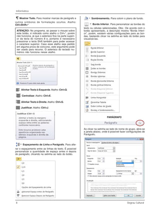8 Degrau Cultural
Informática
Mostrar Tudo. Para mostrar marcas de parágrafo e
outros símbolos de formatação ocultos. Atalho:
Ctrl+Shift+*
ATENÇÃO: No programa, ao passar o mouse sobre
este botão, é indicado como atalho o Ctrl+*, porém
não funciona, já que o asterisco fica na parte superi-
or da tecla do número 8 e, portanto é necessário
pressionar a tecla Shift também para poder acessar
o caractere superior. Caso esse atalho seja pedido
em alguma prova de concurso, este argumento pode
ser usado para recurso. O asterisco do teclado nu-
mérico não funciona nesse atalho.
Alinhar Texto à Esquerda. Atalho: Ctrl+Q.
Centralizar.Atalho: Ctrl+E.
Alinhar Texto à Direita. Atalho: Ctrl+G.
Justificar. Atalho: Ctrl+J.
Espaçamento de Linha e Parágrafo. Para alte-
rar o espaçamento entre as linhas do texto. É possível
personalizar a quantidade de espaço antes e depois
do parágrafo, clicando na setinha ao lado do botão.
Sombreamento. Para colorir o plano de fundo.
Borda Inferior. Para personalizar as bordas do
texto ou células selecionadas. Obs.: De acordo com o
botão apresentado, a descrição mostra “Borda Inferi-
or”, porém, existem várias configurações para as bor-
das, bastando clicar na setinha ao lado do botão para
visualizá-las.
PARÁGRAFO
Ao clicar na setinha ao lado do nome do grupo, abre-se
a janela abaixo, onde é possível fazer configurações de
Parágrafo.
 
