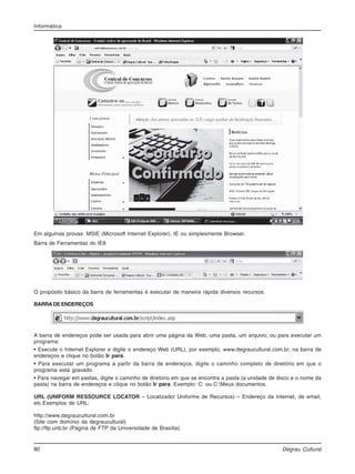 80 Degrau Cultural
Informática
Em algumas provas: MSIE (Microsoft Internet Explorer), IE ou simplesmente Browser.
Barra de Ferramentas do IE8
O propósito básico da barra de ferramentas é executar de maneira rápida diversos recursos.
BARRADEENDEREÇOS
A barra de endereços pode ser usada para abrir uma página da Web, uma pasta, um arquivo, ou para executar um
programa:
• Execute o Internet Explorer e digite o endereço Web (URL), por exemplo, www.degraucultural.com.br, na barra de
endereços e clique no botão Ir para.
• Para executar um programa a partir da barra de endereços, digite o caminho completo de diretório em que o
programa está gravado.
• Para navegar em pastas, digite o caminho de diretório em que se encontra a pasta (a unidade de disco e o nome da
pasta) na barra de endereços e clique no botão Ir para. Exemplo: C: ou C:Meus documentos.
URL (UNIFORM RESSOURCE LOCATOR – Localizador Uniforme de Recursos) – Endereço da Internet, de email,
etc.Exemplos de URL:
http://www.degraucultural.com.br
(Site com domínio da degraucultural)
ftp://ftp.unb.br (Página de FTP da Universidade de Brasília)
 