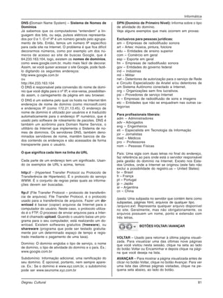 Informática
Degrau Cultural 81
DNS (Domain Name System) – Sistema de Nomes de
Domínios
Já sabemos que os computadores “entendem” a lin-
guagem dos bits, ou seja, pulsos elétricos representa-
dos por 0 e 1. O nº IP é um número gerado pelo agrupa-
mento de bits. Então, temos um número IP específico
para cada site na Internet. O problema é que fica difícil
decorarmos números, como por exemplo um dos nú-
meros de acesso ao site de buscas Google, que é
64.233.163.104, logo, existem os nomes de domínios,
como www.google.com.br, muito mais fácil de decorar.
Assim, se você quiser acessar o site Google, pode fazê-
lo digitando os seguintes endereços:
http:www.google.com.br
ou
http://64.233.163.104
O DNS é responsável pela conversão do nome de domí-
nio que você digita para o nº IP, e vice-versa, possibilitan-
do assim, o carregamento da página em seu browser.
O DNS é um sistema pelo qual os hosts na Internet têm
endereços de nome de domínio (como microsoft.com)
e endereços IP (como 172.21.13.45). O endereço de
nome de domínio é utilizado por usuários e é traduzido
automaticamente para o endereço IP numérico, que é
usado pelo software de roteamento de pacotes. DNS é
também um acrônimo para Domain Name Service, o
utilitário da Internet que implementa o Sistema de no-
mes de domínios. Os servidores DNS, também deno-
minados servidores de nome, mantêm bancos de da-
dos contendo os endereços e são acessados de forma
transparente para o usuário.
O que significa cada item na linha do URL
Cada parte de um endereço tem um significado. Usan-
do os exemplos de URL´s acima, temos:
http:// - (Hypertext Transfer Protocol ou Protocolo de
Transferência de Hipertexto). É o protocolo do serviço
WWW. É o conjunto de regras pelas quais as informa-
ções devem ser buscadas.
ftp:// (File Transfer Protocol – protocolo de transferên-
cia de arquivos). File Transfer Protocol, é o protocolo
usado para a transferência de arquivos. Fazer um do-
wnload é baixar (copiar) arquivos da Internet para o
computador do usuário. Neste caso, o protocolo utiliza-
do é o FTP. O processo de enviar arquivos para a Inter-
net é chamado upload. Quando o usuário baixa um pro-
grama para o seu computador, está realizando um do-
wnload. Existem softwares gratuitos (freeware), ou
shareware (programa que pode ser testado gratuita-
mente por um determinado espaço de tempo e regis-
trado mediante o pagamento de uma taxa).
Domínio: O domínio engloba o tipo de serviço, o nome
de domínio, o tipo de atividade do domínio e o país. Ex.:
www.google.com.br
Subdomínio: Informação adicional, uma ramificação do
seu domínio. É opcional, portanto, nem sempre apare-
ce. Ex.: Se o domínio é www.xyz.com.br, o subdomínio
pode ser www.seunome.xyz.com.br
DPN (Domínio de Primeiro Nível): Informa sobre o tipo
de atividade do domínio.
Veja alguns exemplos que mais ocorrem em provas:
Exclusivos para pessoas jurídicas:
am – Empresas de radiodifusão sonora
art – Artes: música, pintura, folclore
edu – Entidades de ensino superior
com – Comércio em geral
esp – Esporte em geral
fm – Empresas de radiodifusão sonora
gov – Entidades do governo federal
ind – Indústrias
mil – Militar
net – Detentores de autorização para o serviço de Rede
e Circuito Especializado da Anatel e/ou detentores de
um Sistema Autônomo conectado a Internet.
org – Organizações sem fins lucrativos.
psi – Provedores de serviço Internet
tv – Empresas de radiodifusão de sons e imagens
etc – Entidades que não se enquadram nas outras ca-
tegorias
Para profissionais liberais:
adm – Administradores
adv – Advogados
eng – Engenheiros
eti – Especialista em Tecnologia da Informação
jor – Jornalistas
med – Médicos
pro – Professores
nom – Pessoas Físicas
País: Uma sigla com duas letras no final do endereço,
faz referência ao país onde está o servidor responsável
pela gestão do domínio na Internet. Exceto nos Esta-
dos Unidos, onde a Internet se originou (este fato não
exclui a possibilidade do registro.us – United States)
br – Brasil
fr – França
pt – Portugal
jp – Japão
ar – Argentina
cn – China
/pasta: Uma subpasta no servidor que contém itens como
subpastas, páginas html, arquivos de qualquer tipo.
/arquivo.ext: Representa qualquer arquivo disponível
no site. Geralmente, mas não obrigatoriamente, os
arquivos possuem um nome, ponto e extensão com
três letras.
BOTÕES VOLTAR /AVANÇAR
VOLTAR – Usado para retornar à última página visuali-
zada. Para visualizar uma das últimas nove páginas
que você visitou nesta sessão, clique na seta ao lado
do botão Voltar ou Encaminhar e depois clique na pági-
na que você deseja na lista.
AVANÇAR – Para mostrar a página visualizada antes de
clicar no botão Voltar, clique no botão Avançar. Para ver
uma lista das últimas páginas visitadas, clique na pe-
quena seta abaixo, ao lado do botão.
 