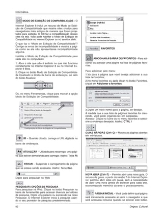 82 Degrau Cultural
Informática
MODO DE EXIBIÇÃO DE COMPATIBILIDADE – O
Internet Explorer 8 inclui um recurso de Modo de Exibi-
ção de Compatibilidade que mostra sites criados para
navegadores mais antigos da maneira que foram proje-
tados para exibição. O IE8 faz a compatibilização desses
sites na tela. Você pode habilitar o Modo de Exibição de
Compatibilidade no Internet Explorer ou no servidor Web.
O que faz o “Modo de Exibição de Compatibilidade”?
Corrige os erros de incompatibilidade e mostra a pági-
na como se ela não apresentasse incompatibilidade
alguma.
Habilite o Modo de Exibição de Compatibilidade para
cada site no computador.
1. Abra o site que não é exibido ou que não funciona
corretamente no Internet Explorer 8 ou no Internet Ex-
plorer 9 Beta.
2. Clique no botão Modo de Exibição de Compatibilida-
de localizado à direita da barra de endereços, ao lado
do botão Atualizar.
Ou, no menu Ferramentas, clique para marcar a opção
Modo de Exibição de Compatibilidade.
IR – Quando clicado, carrega a URL digitada na
barra de endereços.
ATUALIZAR – Utilizado para recarregar uma pági-
na que estiver demorando para carregar. Atalho: Tecla F5
PARAR – Suspende o carregamento da página
que se estava sendo acessada. Atalho: Tecla Esc.
Digite para pesquisar na Web
PESQUISAR / OPÇÕES DE PESQUISA
Para pesquisar na Web. Clique no botão Pesquisar na
barra de ferramentas para acessar diversos servidores
de pesquisa. Digite uma palavra ou expressão na caixa
Pesquisar. O Internet Explorer inicia a pesquisa usan-
do o seu provedor de pesquisa predeterminado.
FAVORITOS
ADICIONAR À BARRADE FAVORITOS – Para adi-
cionar ou acessar uma página na lista de páginas favo-
ritas.
Para adicionar pelo menu:
1.Vá para a página que você deseja adicionar a sua
lista de favoritos;
2.No menu favoritos ou após clicar no botão Favoritos,
clique em Adicionar a favoritos;
3.Digite um novo nome para a página, se desejar.
À medida que a sua lista de páginas favoritas for cres-
cendo, você pode organizá-las em subpastas.
Acessar: Clique no ícone ou no menu favoritos e seleci-
one o endereço desejado. Atalho: CTRL I
GUIAS RÁPIDAS (Ctrl+Q) – Mostra as páginas abertas
em miniaturas.
NOVA GUIA (Ctrl+T) – Permite abrir uma nova guia. O
recurso de guias, a partir da versão 7 do Internet Explo-
rer, permite abrir sites em guias, sem a necessidade
de abrir uma nova janela do browser para cada site,
economizando memória durante o processamento.
PÁGINA INICIAL – Você pode definir qual página
será inicialmente acessada ao abrir o navegador e que
será acessada inclusive quando se acionar este botão.
 