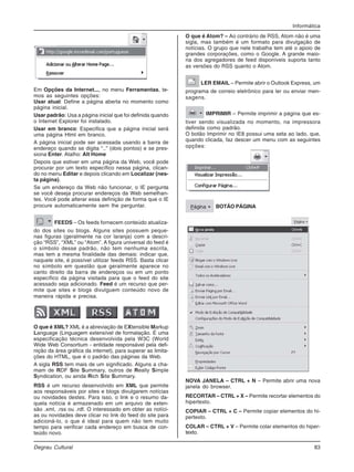 Informática
Degrau Cultural 83
Em Opções da Internet..., no menu Ferramentas, te-
mos as seguintes opções:
Usar atual: Define a página aberta no momento como
página inicial.
Usar padrão: Usa a página inicial que foi definida quando
o Internet Explorer foi instalado.
Usar em branco: Especifica que a página inicial será
uma página Html em branco.
A página inicial pode ser acessada usando a barra de
endereço quando se digita “..” (dois pontos) e se pres-
siona Enter. Atalho: Alt Home
Depois que estiver em uma página da Web, você pode
procurar por um texto específico nessa página, clican-
do no menu Editar e depois clicando em Localizar (nes-
ta página).
Se um endereço da Web não funcionar, o IE pergunta
se você deseja procurar endereços da Web semelhan-
tes. Você pode alterar essa definição de forma que o IE
procure automaticamente sem lhe perguntar.
FEEDS – Os feeds fornecem conteúdo atualiza-
do dos sites ou blogs. Alguns sites possuem peque-
nas figuras (geralmente na cor laranja) com a descri-
ção “RSS”, “XML” ou “Atom”. A figura universal do feed é
o símbolo desse padrão, não tem nenhuma escrita,
mas tem a mesma finalidade das demais: indicar que,
naquele site, é possível utilizar feeds RSS. Basta clicar
no símbolo em questão que geralmente aparece no
canto direito da barra de endereços ou em um ponto
específico da página visitada para que o feed do site
acessado seja adicionado. Feed é um recurso que per-
mite que sites e blogs divulguem conteúdo novo de
maneira rápida e precisa.
O que é XML? XML é a abreviação de EXtensible Markup
Language (Linguagem extensível de formatação. É uma
especificação técnica desenvolvida pela W3C (World
Wide Web Consortium - entidade responsável pela defi-
nição da área gráfica da internet), para superar as limita-
ções do HTML, que é o padrão das páginas da Web.
A sigla RSS tem mais de um significado. Alguns a cha-
mam de RDF Site Summary, outros de Really Simple
Syndication, ou ainda Rich Site Summary.
RSS é um recurso desenvolvido em XML que permite
aos responsáveis por sites e blogs divulgarem notícias
ou novidades destes. Para isso, o link e o resumo da-
quela notícia é armazenado em um arquivo de exten-
são .xml, .rss ou .rdf. O interessado em obter as notíci-
as ou novidades deve clicar no link do feed do site para
adicioná-lo, o que é ideal para quem não tem muito
tempo para verificar cada endereço em busca de con-
teúdo novo.
O que é Atom? – Ao contrário de RSS, Atom não é uma
sigla, mas também é um formato para divulgação de
notícias. O grupo que nele trabalha tem até o apoio de
grandes corporações, como o Google. A grande maio-
ria dos agregadores de feed disponíveis suporta tanto
as versões do RSS quanto o Atom.
LER EMAIL – Permite abrir o Outlook Express, um
programa de correio eletrônico para ler ou enviar men-
sagens.
IMPRIMIR – Permite imprimir a página que es-
tiver sendo visualizada no momento, na impressora
definida como padrão.
O botão Imprimir no IE8 possui uma seta ao lado, que,
quando clicada, faz descer um menu com as seguintes
opções:
BOTÃO PÁGINA
NOVA JANELA – CTRL + N – Permite abrir uma nova
janela do browser.
RECORTAR – CTRL + X – Permite recortar elementos do
hipertexto.
COPIAR – CTRL + C – Permite copiar elementos do hi-
pertexto.
COLAR – CTRL + V – Permite colar elementos do hiper-
texto.
 