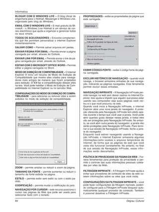 84 Degrau Cultural
Informática
BLOGAR COM O WINDOWS LIVE – O blog oficial de
engenharia para o Hotmail, Messenger e Windows Live,
organizado pelo blog do Windows.
EMAIL COM O WINDOWS LIVE – E-mail gratuito da Mi-
crosoft - o Windows Live Hotmail é um serviço de cor-
reio electrônico que ajuda a organizar e gerenciar todos
os seus emails.
TODOS OS ACELERADORES – Encontre complemen-
tos que lhe permitam personalizar o Internet Explorer
instantaneamente
SALVAR COMO – Permite salvar arquivos em pastas.
ENVIAR PÁGINA POR EMAIL – Permite enviar a página
carregada por email, através do Outlook.
ENVIAR LINK POR EMAIL – Permite enviar o link da pá-
gina carregada por email, através do Outlook.
EDITAR COM O MICROSOFT OFFICE WORD – Permite
editar a página carregada no Word.
MODO DE EXIBIÇÃO DE COMPATIBILIDADE – O Internet
Explorer 8 inclui um recurso de Modo de Exibição de
Compatibilidade que mostra sites criados para navega-
dores mais antigos da maneira que foram projetados
para exibição. O IE8 faz a compatibilização desses sites
na tela. Você pode habilitar o Modo de Exibição de Com-
patibilidade no Internet Explorer ou no servidor Web.
CONFIGURAÇOES DO MODO DE EXIBIÇÃO DE COMPA-
TIBILIDADE – para adicionar ou remover sites a serem
exibidos no modo de exibição de compatibilidade.
ZOOM – permite ampliar ou reduzir o zoom da página.
TAMANHO DA FONTE – permite aumentar ou reduzir o
tamanho da fonte exibida na página.
ESTILO – permite exibir sem estilo ou com o estilo pa-
drão.
CODIFICAÇÃO – permite mudar a codificação do país.
NAVEGAÇÃO POR CURSOR – este recurso posiciona o
cursor nas páginas da Web que pode ser usado para
selecionar texto com o teclado.
PROPRIEDADES – exibe as propriedades da página que
está carregada.
EXIBIR CÓDIGO-FONTE – exibe o código fonte da pági-
na carregada.
EXCLUIR HISTÓRICO DE NAVEGAÇÃO – quando você
navega, o browser armazena entradas de sua navega-
ção, indicando as páginas navegadas. Esta ferramenta
permite excluir essas entradas.
NAVEGAÇÃO INPRIVATE – A Navegação InPrivate per-
mite navegar na web sem deixar rastros no Internet Ex-
plorer. Isso ajuda a impedir que alguém que possa estar
usando seu computador veja quais páginas você visi-
tou e o que você procurou na web.
Quando você inicia a Navegação InPrivate, o Internet
Explorer abre uma nova janela do navegador. A prote-
ção oferecida pela Navegação InPrivate tem efeito ape-
nas durante o tempo que você usar a janela. Você pode
abrir quantas guias desejar nessa janela, e todos eles
vão ser protegidas pela Navegação InPrivate. No entan-
to, se você abrir outra janela do navegador, a janela não
serão protegidas pela Navegação InPrivate. Para termi-
nar a sua sessão da Navegação InPrivate, feche a jane-
la do navegador.
Enquanto você estiver navegando usando a Navega-
ção InPrivate, o Internet Explorer armazena algumas
informações-como cookies e arquivos temporários de
Internet, de forma que as páginas da web que você
visita irão funcionar corretamente. No entanto, no final
de sua sessão da Navegação InPrivate, essas infor-
mações serão descartados.
POLÍTICADE PRIVACIDADE DAPÁGINADA WEB – For-
nece ferramentas para proteção da privacidade e per-
mite o controle das suas informações pessoais coleta-
das por sites da Web.
FILTRAGEM INPRIVATE – A Filtragem InPrivate ajuda a
evitar que provedores de conteúdo de sites da web co-
letem informações sobre os sites que você visita.
CONFIGURAÇÕES DA FILTRAGEM INPRIVATE – você
pode fazer configurações da filtragem inprivate, poden-
do configurar para a Filtragem InPrivate bloquear auto-
maticamente qualquer provedor de conteúdo. Também
é possível desativar a Filtragem InPrivate.
 