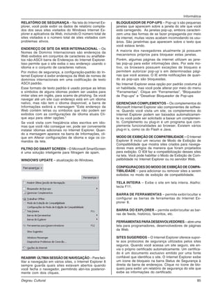 Informática
Degrau Cultural 85
RELATÓRIO DE SEGURANÇA – Na tela do Internet Ex-
plorer, você pode exibir os dados de relatório compila-
dos dos seus sites visitados do Windows Internet Ex-
plorer e aplicativos da Web, incluindo:O número total de
sites visitados e o número total de sites visitados com
problemas ativos.
ENDEREÇO DE SITE DA WEB INTERNACIONAL – Os
Nomes de Domínio Internacionais são endereços da
Web exibidos em conjuntos de caracteres ou analfabe-
tos não-ASCII barra de Endereços do Internet Explorer.
Isso permite que o site exiba o seu endereço usando o
idioma e o conjunto de caracteres nativos.
Por motivo de segurança, a configuração-padrão do In-
ternet Explorer é exibir endereços da Web de nomes de
domínios internacionais em uma codificação de texto
ASCII padrão.
Esse formato de texto padrão é usado porque as letras
e símbolos de alguns idiomas podem ser usados para
imitar sites em inglês, para scams de phishing. Se você
navegar até um site cujo endereço está em um idioma
nativo, mas não tem o idioma disponível, a barra de
Informações exibirá a mensagem “Este endereço da
Web contém letras ou símbolos que não podem ser
exibidos com as configurações de idioma atuais Cli-
que aqui para obter opções.”
Se você visita com freqüência sites escritos em idio-
mas que você não consegue ver, pode ser conveniente
instalar idiomas adicionais no Internet Explorer. Quan-
do a mensagem aparece na barra de Informações, cli-
que em Alterar configurações de idioma e siga os co-
mandos da tela.
FILTRO DO SMART SCREEN – O Microsoft SmartScreen
é uma solução inteligente para filtragem de spam.
WINDOWS UPDATE – atualização do Windows.
REABRIR ÚLTIMASESSÃO DE NAVEGAÇÃO – Para faci-
litar a navegação em vários sites, o Internet Explorer 8
sempre guarda quais sites estavam abertos quando
você fecha o navegador, permitindo abri-los posterior-
mente com dois cliques.
BLOQUEADOR DE POP-UPS – Pop-up´s são pequenas
janelas que aparecem sobre a janela do site que você
está carregando. As janelas pop-up, embora caracteri-
zem uma das formas de se fazer propaganda por meio
da internet, muitas vezes acabam incomodando os usu-
ários. São janelinhas que aparecem sobre o texto que
você estava lendo.
A maioria dos navegadores atualmente já possuem
mecanismos próprios para bloquear estas janelas.
Porém, algumas páginas da internet utilizam as jane-
las pop-up para exibir informações úteis. Por este mo-
tivo, os browsers possuem exceções de bloqueio e
permitem autorizar pop-up´s em determinadas pági-
nas que você acessa. O IE emite notificações de quan-
do as pop-ups são bloqueadas.
No Internet Explorer essa opção por padrão costuma já
vir habilitada, mas você pode alterar por meio do menu
“Ferramentas”. Clique em “Ferramentas”, “Bloqueador
de Pop-ups” e “Desativar Bloqueador de Pop-ups
GERENCIAR COMPLEMENTOS – Os complementos do
Microsoft Internet Explorer são componentes de softwa-
re. Quando você visita um site, os complementos do
Internet Explorer podem ser baixados automaticamen-
te ou você pode ser solicitado a baixar um complemen-
to. Complemento ou plug-in é um programa que com-
plementa funcionalidades ao browser. Existem vários
plug-in´s, como os do Flash e Java.
MODO DE EXIBIÇÃO DE COMPATIBILIDADE – O Internet
Explorer 8 inclui um recurso de Modo de Exibição de
Compatibilidade que mostra sites criados para navega-
dores mais antigos da maneira que foram projetados
para exibição. O IE8 faz a compatibilização desses sites
na tela. Você pode habilitar o Modo de Exibição de Com-
patibilidade no Internet Explorer ou no servidor Web.
CONFIGURAÇOES DO MODO DE EXIBIÇÃO DE COMPA-
TIBILIDADE – para adicionar ou remover sites a serem
exibidos no modo de exibição de compatibilidade.
TELA INTEIRA – Exibe o site em tela inteira. Atalho:
tecla F11.
BARRA DE FERRAMENTAS – permite exibir/ocultar e
configurar as barras de ferramentas do Internet Ex-
plorer 8.
BARRA DO EXPLORER – permite exibir/ocultar as bar-
ras de feeds, histórico, favoritos, etc.
FERRAMENTAS PARADESENVOLVEDORES – abre uma
tela para programadores, desenvolvedores de páginas
da Web.
SITES SUGERIDOS – O Internet Explorer oferece supor-
te aos protocolos de segurança utilizados pelos sites
seguros. Quando você acessa um site seguro, ele en-
via o próprio certificado automaticamente. Um certifica-
do é um documento exclusivo emitido por uma fonte
confiável que identifica o site. O Internet Explorer exibe
um ícone de bloqueio na barra Status de Segurança à
direita da barra de endereços. Clique no ícone de blo-
queio para exibir um relatório de segurança do site que
exibe as informações do certificado.
 