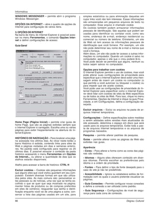 86 Degrau Cultural
Informática
WINDOWS MESSENGER – permite abrir o programa
Windows Messenger.
OPÇÕES DA INTERNET – abre o quadro de opções da
Internet para configuração de vários itens.
3. OPÇÕES DE INTERNET
Na barra de menu do Internet Explorer é possível aces-
sar no menu Ferramentas, o comando Opções Inter-
net e definir configurações de acesso:
Guia Geral
Home Page (Página Inicial) – permite criar guias de
home Page, que são as páginas exibidas sempre que
o Internet Explorer é carregado. Escolha uma ou várias
páginas para exibir freqüentemente na abertura do In-
ternet Explorer.
HISTÓRICO DE NAVEGAÇÃO – Para localizar uma pági-
na acessada nos últimos dias. Ao clicar neste botão a
barra Histórico é exibida, contendo links para sites da
Web e páginas visitadas em dias e semanas anterio-
res. No padrão está configurado para registrar os 20
últimos dias. É possível esvaziar o conteúdo da pasta
histórico acessando o menu Ferramentas em Opções
da Internet... ou alterar a quantidade de dias que os
atalhos estarão disponíveis.
Atalho para acessar a barra de histórico: CTRL H
Excluir cookies – Cookies são pequenas informações
que alguns sites que você visitou guardam em seu com-
putador. Existem diversas formas em que são utiliza-
dos pelos sites. As mais comuns são: personalizar si-
tes pessoais ou de notícias, uma vez que se tenha es-
colhido o que se quer que seja mostrado na página;
manter listas de produtos ou de compras preferidos
em sites de comércio; resguardar sua senha e identi-
ficação enquanto você vai de uma página a outra; con-
servar a lista das páginas usadas em um site, para
simples estatística ou para eliminação daquelas em
cujos links você não tem interesse. Essas informações
são armazenadas em pequenos arquivos de texto no
computador. Esse arquivo é chamado cookie.
Os cookies também podem armazenar informações
pessoais de identificação. São aquelas que podem ser
usadas para identificar ou contatar você, como seu
nome, endereço de e-mail, endereço residencial ou
comercial ou número de telefone. Entretanto, um site
da Web só tem acesso às informações pessoais de
identificação que você fornece. Por exemplo, um site
não pode determinar seu nome de e-mail a menos que
você o forneça.
Além disso, um site não pode ter acesso a outras infor-
mações no computador. Quando um cookie é salvo no
computador, apenas o site que o criou poderá lê-lo.
Você pode decidir se permitirá que alguns, nenhum ou
todos sejam salvos no computador.
Opções para trabalhar com cookies
O Internet Explorer permite o uso de cookies, mas você
pode alterar suas configurações de privacidade para
especificar que o Internet Explorer deve exibir uma men-
sagem antes de inserir um cookie no computador (o
que permite a você autorizar ou bloquear o cookie) ou
para impedir que ele aceite cookies.
Você pode usar as configurações de privacidade do In-
ternet Explorer para especificar como o Internet Explo-
rer deve lidar com cookies de sites da Web específicos
ou de todos os sites da Web. Para isso, clique no menu
Ferramentas, Opções da Internet e clique na guia Priva-
cidade, e em Configurações, defina a configuração de-
sejada.
Excluir arquivos – Exclui os arquivos na pasta de ar-
quivos Internet temporários.
Configurações – Define especificações sobre medidas
a serem adotadas sobre versões mais atualizadas do
site acessado, determina o espaço em disco que será
usado para os arquivos temporários. Exibe toda a pas-
ta de arquivos Internet temporários e os arquivos de
programas baixados.
Pesquisa – permite alterar padrões de pesquisa.
Guias – permite alterar como as páginas da Web são
exibidas nas guias.
Aparência:
- Cores – Para alterar a forma como as cores das pági-
nas são exibidas.
- Idiomas – Alguns sites oferecem conteúdo em diver-
sos idiomas. Permite escolher as preferências pelo
idioma e a ordem de prioridade.
- Fontes – Para definir o tipo de fonte desejado para o
caso do site já não ter predefinido.
- Acessibilidade – Ignora ou estabelece estilos de for-
matação com os quais o usuário pretende visualizar as
páginas.
- Guia Conexões – Permite configurar novas conexões
e define a conexão a ser utilizada como padrão.
- Guia Segurança – Configurações de nível de segu-
rança para cada zona de conteúdo.
 