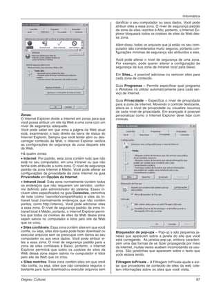 Informática
Degrau Cultural 87
Zonas:
O Internet Explorer divide a Internet em zonas para que
você possa atribuir um site da Web a uma zona com um
nível de segurança adequado.
Você pode saber em que zona a página da Web atual
está, examinando o lado direito da barra de status do
Internet Explorer. Sempre que você tentar abrir ou des-
carregar conteúdo da Web, o Internet Explorer verifica
as configurações de segurança da zona daquele site
da Web.
Há quatro zonas:
• Internet: Por padrão, esta zona contém tudo que não
está no seu computador, em uma Intranet ou que não
tenha sido atribuído a outra zona. O nível de segurança
padrão da zona Internet é Médio. Você pode alterar as
configurações de privacidade da zona Internet na guia
Privacidade em Opções da Internet.
• Intranet local: Esta zona normalmente contém todos
os endereços que não requerem um servidor, confor-
me definido pelo administrador do sistema. Esses in-
cluem sites especificados na guia Conexões, caminhos
de rede (como servidorcompartilhado) e sites da In-
tranet local (normalmente endereços que não contém
pontos, como http://interno). Você pode adicionar sites
a essa zona. O nível de segurança padrão da zona In-
tranet local é Médio; portanto, o Internet Explorer permi-
tirá que todos os cookies de sites da Web dessa zona
sejam salvos no computador e lidos pelo site da Web
que os criou.
• Sites confiáveis: Essa zona contém sites em que você
confia, ou seja, sites dos quais pode fazer download ou
executar arquivos sem se preocupar com danos ao seu
computador ou aos seus dados. Você pode atribuir si-
tes a essa zona. O nível de segurança padrão para a
zona de sites confiáveis é Baixo; portanto, o Internet
Explorer permitirá que todos os cookies de sites da
Web dessa zona sejam salvos no computador e lidos
pelo site da Web que os criou.
• Sites restritos: Essa zona contém sites em que você
não confia, ou seja, sites que não considera seguros o
bastante para fazer download ou executar arquivos sem
danificar o seu computador ou seus dados. Você pode
atribuir sites a essa zona. O nível de segurança padrão
da zona de sites restritos é Alto; portanto, o Internet Ex-
plorer bloqueará todos os cookies de sites da Web des-
sa zona.
Além disso, todos os arquivos que já estão no seu com-
putador são considerados muito seguros, portanto con-
figurações mínimas de segurança são atribuídos a eles.
Você pode alterar o nível de segurança de uma zona.
Por exemplo, pode querer alterar a configuração de
segurança da sua zona da Intranet local para Baixo.
Em Sites... é possível adicionar ou remover sites para
cada zona de conteúdo.
Guia Programas – Permite especificar qual programa
o Windows irá utilizar automaticamente para cada ser-
viço de Internet.
Guia Privacidade – Especifica o nível de privacidade
para a zona da Internet. Movendo o controle deslizante,
altera-se o nível de privacidade ou visualiza resumos
de cada nível de privacidade. Em avançado é possível
personalizar como o Internet Explorer deve lidar com
cookies.
Bloqueador de pop-ups – Pop-up´s são pequenas ja-
nelas que aparecem sobre a janela do site que você
está carregando. As janelas pop-up, embora caracteri-
zem uma das formas de se fazer propaganda por meio
da internet, muitas vezes acabam incomodando os usu-
ários. São janelinhas que aparecem sobre o texto que
você estava lendo.
Filtragem InPrivate – A Filtragem InPrivate ajuda a evi-
tar que provedores de conteúdo de sites da web cole-
tem informações sobre os sites que você visita.
 