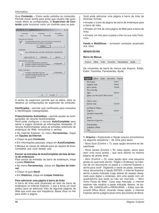 88 Degrau Cultural
Informática
Guia Conteúdo – Como serão exibidos os conteúdos.
Permite incluir senha para evitar que usuário não auto-
rizado altere as configurações. O Supervisor de Con-
teúdo pode funcionar como um controle para os pais.
A senha do supervisor permite que se altere, ative ou
desative as configurações do supervisor de conteúdo.
Certificados – permite usar certificados para conexões
e identificação criptografadas.
Preenchimento Automático – permite ajustar as confi-
gurações do recurso AutoCompletar.
Você pode configurar o recurso AutoCompletar para
salvar e sugerir somente as informações desejadas. O
recurso AutoCompletar salva as entradas anteriores de
endereços da Web, formulários e senhas.
• No Internet Explorer, no menu Ferramentas, clique
em Opções da Internet.
• Clique na guia Conteúdo.
• Em Informações pessoais, clique em AutoCompletar.
• Marque as caixas de seleção para as opções de Auto-
Completar que você deseja usar.
Excluir as entradas de AutoCompletar da lista da bar-
ra de endereços:
Para excluir as entradas da barra de endereços, limpe
a pasta Histórico.
• No menu Ferramentas, clique em Opções da Inter-
net.
• Clique na guia Geral.
• Em Histórico, clique em Limpar histórico.
Para adicionar uma página à barra de links
A barra de links está localizada ao lado da barra de
endereços no Internet Explorer, o que a torna um local
prático para se adicionar links de algumas páginas da
Web que você usa com freqüência. Basta clicar no link
para exibir a página.
Você pode adicionar uma página à barra de links de
diversas formas:
• Arraste o ícone da página da barra de endereços para
a barra de links.
• Arraste um link de uma página da Web para a barra de
links.
• Arraste um link para a pasta Links na sua lista Favo-
ritos.
Feeds e WebSlices – fornecem conteúdo atualizado
dos sites.
MENUS DO IE8
Barra de Menus
Os comandos da barra de menus são Arquivo, Editar,
Exibir, Favoritos, Ferramentas, Ajuda.
1. Arquivo – Explorando a Opção arquivo encontramos
na seguinte sequência – de cima para baixo:
- Nova Guia (Control + T); essa opção encontra-se de-
sabilitada.
- Nova Janela (Control + N); essa opção, serve para
abrir uma nova janela – que será aberta na mesma
página da janela atual.
- Abrir (Control + O); essa opção abre uma pequena
janela na qual está escrito: “Digite o Endereço na Inter-
net de um documento ou pasta e o Internet Explorer o
abrirá para você”. Digitando o nome da pasta, exemplo:
meus documentos e dando ENTER, o Internet Explorer
abrirá a pasta Indicada. Logo abaixo do espaço desig-
nado para digitar o endereço, tem uma opção com um
quadradinho que pode ou não ser marcado – “Abrir
como Pasta da Web”. Caso seja marcada, o internet
explorer não localiza a pasta indicada. Abaixo, os bo-
tões: OK, CANCELAR e PROCURAR. – Editar com Mi-
crosoft Office Word; clicando nessa opção, o Internet
Explorer abrirá a página atual como documento do Word.
 