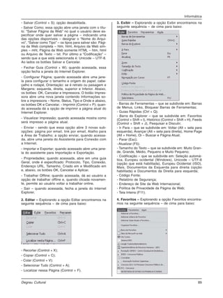 Informática
Degrau Cultural 89
- Salvar (Control + S); opção desabilitada.
- Salvar Como; essa opção abre uma janela com o títu-
lo: “Salvar Página da Web” no qual o usuário deve es-
pecificar onde quer salvar a página – indicando uma
das opções disponíveis – designar o “Nome do Arqui-
vo”, “Salvar como Tipo” – os tipos para salvar são: Pági-
na da Web completa – htm, html, Arquivo da Web sim-
ples – mht, Página da Web somente HTML – htm, html
ou Arquivo de Texto – txt. Por último a “Codificação” –
sendo que a que está selecionada é: Unicode – UTF-8.
Ao lados os botões Salvar e Cancelar.
- Fechar Guia (Control + W); quando acessada, essa
opção fecha a janela do Internet Explorer.
- Configurar Página; quando acessada abre uma jane-
la para configurar o tamanho e origem do papel; cabe-
çalho e rodapé, Orientação: se é retrato ou paisagem e
Margens: esquerda, direita, superior e Inferior. Abaixo,
os botões: OK, Cancelar e Impressora. O botão Impres-
sora abre uma nova janela contendo Informações so-
bre a impressora – Nome, Status, Tipo e Onde e abaixo,
os botões OK e Cancelar. - Imprimir (Control + P); quan-
do acessada dá a opção de imprimir a página atual do
Internet Explorer.
- Visualizar Impressão; quando acessada mostra como
será impresso a página atual.
- Enviar - sendo que essa opção abre 3 novas sub-
opções: página por email, link por email, Atalho para
a Área de Trabalho; a opção enviar, quando acessa-
da, abre uma janela do Assistente para Conexão com
a Internet.
- Importar e Exportar; quando acessado abre uma jane-
la do assistente para Importação e Exportação.
- Propriedades; quando acessada, abre em uma guia
Geral, onde é especificado: Protocolo, Tipo, Conexão,
Endereço URL, Tamanho, Criado em e Modificado em
e, abaixo, os botões OK, Cancelar e Aplicar.
- Trabalhar Offline; quando acessada, dá ao usuário a
opção de trabalhar offline e, quando clicada novamen-
te, permite ao usuário voltar a trabalhar online.
- Sair – quando acessada, fecha a janela do Internet
Explorer.
2. Editar – Explorando a opção Editar encontramos na
seguinte sequência – de cima para baixo:
- Recortar (Control + X);
- Copiar (Control + C);
- Colar (Control + V);
- Selecionar Tudo (Control + A);
- Localizar nessa Página (Control + F).
3. Exibir – Explorando a opção Exibir encontramos na
seguinte sequência – de cima para baixo:
- Barras de Ferramentas – que se subdivide em: Barras
de Menus, Links, Bloquear Barras de Ferramentas;
- Guias Rápidas (Ctrl + Q);
- Barra do Explorer – que se subdivide em: Favoritos
(Control + Shift + I), Histórico (Control + Shift + H), Feeds
(Control + Shift + J), Pesquisar e Discutir;
- Ir Para – que se subdivide em: Voltar (Alt + seta para
esquerda), Avançar (Alt + seta para direita), Home Page
(Alt + Home), Oi – Buscar e Página Atual;
- Parar (Esc);
- Atualizar (F5);
- Tamanho do Texto – que se subdivide em: Muito Gran-
de, Grande, Médio, Pequeno e Muito Pequeno;
- Codificação – que se subdivide em: Seleção automá-
tica, Europeu ocidental (Windows), Unicode – UTF-8
(opção que está habilitada), Europeu Ocidental (ISO),
Mais, Documentos da Esquerda para direita (opção
habilitada) e Documentos da Direita para esquerda;
- Código Fonte;
- Relatório de Segurança;
- Endereço de Site da Web Internacional;
- Política de Privacidade da Página da Web;
- Tela Inteira (F11).
4. Favoritos – Explorando a opção Favoritos encontra-
mos na seguinte sequência – de cima para baixo:
 