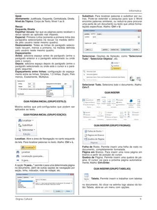 Informática
Degrau Cultural 9
Geral:
Alinhamento: Justificada, Esquerda, Centralizada, Direita.
Nível do Tópico: Corpo de Texto, Nível 1 ao 9.
Recuo:
Esquerda, Direita
Espelhar recuos: faz que as páginas pares recebam o
recuo oposto ao aplicado nas impares.
Especial: Primeira Linha (somente a primeira linha dos
parágrafos selecionados irá recuar na medida defini-
da pelo usuário neste mesmo quadro).
Deslocamento: Todas as linhas do parágrafo selecio-
nado recuam, menos a primeira, na medida definida
pelo usuário neste mesmo quadro.
Espaçamento:
Antes: adiciona espaço antes do parágrafo (entre o
parágrafo anterior e o parágrafo selecionado ou onde
está o cursor).
Depois: adiciona espaço depois do parágrafo (entre o
parágrafo selecionado ou onde está o cursor e o pará-
grafo seguinte).
Espaçamento entre linhas: configuração do espaça-
mento entre as linhas: Simples, 1,5 linhas, Duplo, Pelo
menos, Exatamente, Múltiplus.
GUIA PÁGINA INICIAL (GRUPO ESTILO)
Mostra estilos que pré-configurados que podem ser
aplicados ao texto.
GUIAPÁGINAINICIAL(GRUPOEDIÇÃO)
Localizar. Abre a área de Navegação no canto esquerdo
da tela. Para localizar palavras no texto. Atalho: Ctrl + L.
A opção “Ir para...” permite ir para uma determinada página
no documento, além de outras opções de navegação por
seção, linha, indicador, nota de rodapé, etc.
Substituir. Para localizar palavras e substituir por ou-
tras. Pode-se estender a pesquisa para que o Word
encontre palavras similares, ou reduzi-la para procurar
uma parte de um documento ou texto que utilize forma-
tações específicas. Atalho: Ctrl + U.
Selecionar. Opções de Seleção, como “Selecionar
Tudo”, “Selecionar Objetos”, etc.
Selecionar Tudo. Seleciona todo o documento. Atalho:
Ctrl+T.
GUIAINSERIR
GUIA INSERIR (GRUPO PÁGINAS)
Folha de Rosto. Permite inserir uma folha de rosto no
documento, completamente formatada.
Página em Branco. Para inserir uma nova página em
branco a partir da posição do cursor.
Quebra de Página. Permite inserir uma quebra de pá-
gina. O cursor vai para a próxima página automatica-
mente. Atalho: Ctrl+Enter.
GUIA INSERIR (GRUPO TABELAS)
Tabela. Permite inserir e trabalhar com tabelas
no documento. Ao clicar na setinha logo abaixo do bo-
tão Tabela, abre-se um menu com opções.
 