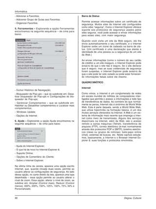90 Degrau Cultural
Informática
- Adicionar a Favoritos;
- Adicionar Grupo de Guias aos Favoritos;
- Organizar Favoritos.
5. Ferramentas – Explorando a opção Ferramentas
encontramos na seguinte sequência – de cima para
baixo:
- Excluir Histórico de Navegação;
- Bloqueador de Pop-ups – que se subdivide em: Desa-
tivar bloqueador de Pop-ups e Configurações do blo-
queador de Pop-ups;
- Gerenciar Complementos – que se subdivide em:
Habilitar ou Desabilitar complementos e Localizar mais
complementos;
- Windows Update;
- Opções da Internet.
6. Ajuda – Explorando a opção Ajuda encontramos na
seguinte sequência – de cima para baixo:
- Ajuda do Internet Explorer;
- O que há de novo no Internet Explorer 8;
- Suporte Online;
- Opções de Comentário do Cliente;
- Sobre o Internet Explorer.
Na última linha da Janela, aparece uma opção escrito
Internet, que, quando clicada duas vezes, permite ao
usuário alterar as configurações de segurança. Ao lado
dessa opção, no canto direito da tela, aparece uma lupa
desenhada – essa opção permite ao usuário alterar o
nível de zoom. Essa opção, alterar o nível de zoom, se
subdive em: Ampliar (Control mais), Reduzir (Control
menos), 400%, 200%, 150%, 125%, 100%, 75%, 50% e
Personalizado.
Barra de Status
Permite acessar informações sobre um certificado de
segurança. Muitos sites da Internet são configurados
como sites “seguros”. Como o Internet Explorer oferece
suporte aos protocolos de segurança usados pelos
sites seguros, você pode acessar e enviar informações
para esses sites, com maior segurança.
Quando você visita um site da Web seguro, ele lhe
envia automaticamente o seu certificado, e o Internet
Explorer exibe um ícone de cadeado na barra de sta-
tus. (Um certificado é uma declaração que atesta a
identidade de uma pessoa ou a segurança de um site
da Web.)
Ao enviar informações (como o número do seu cartão
de crédito) a um site inseguro, o Internet Explorer pode
avisá-lo de que o site não é seguro. Se o site declarar
que é seguro, mas as suas credenciais de segurança
forem suspeitas, o Internet Explorer pode avisá-lo de
que o site pode ter sido violado ou pode estar fornecen-
do informações falsas sobre ele mesmo.
QUADRO SINÓTICO
Internet
Como vimos, a Internet é um conglomerado de redes
em escala mundial de milhões de computadores inter-
ligados que permite o acesso a informações e todo tipo
de transferência de dados. Ao contrário do que normal-
mente se pensa, Internet não é sinônimo de World Wide
Web. Esta é parte daquela, sendo a World Wide Web,
que utiliza hipermídia na formação básica, é um dos
muitos serviços oferecidos na Internet. A Web é um sis-
tema de informação mais recente que emprega a Inter-
net como meio de transmissão. Alguns dos serviços
disponíveis na Internet, além da Web, são o acesso
remoto a outras máquinas (Telnet), transferência de
arquivos (FTP), correio eletrônico (e-mail normalmente
através dos protocolos POP e SMTP), boletins eletrôni-
cos (news ou grupos de notícias), bate-papo online
(chat), sistemas de buscas, etc. Neste capítulo estuda-
mos, basicamente, a Internet e o Browser Internet Ex-
plorer 8, suas funções e protocolos envolvidos.
 