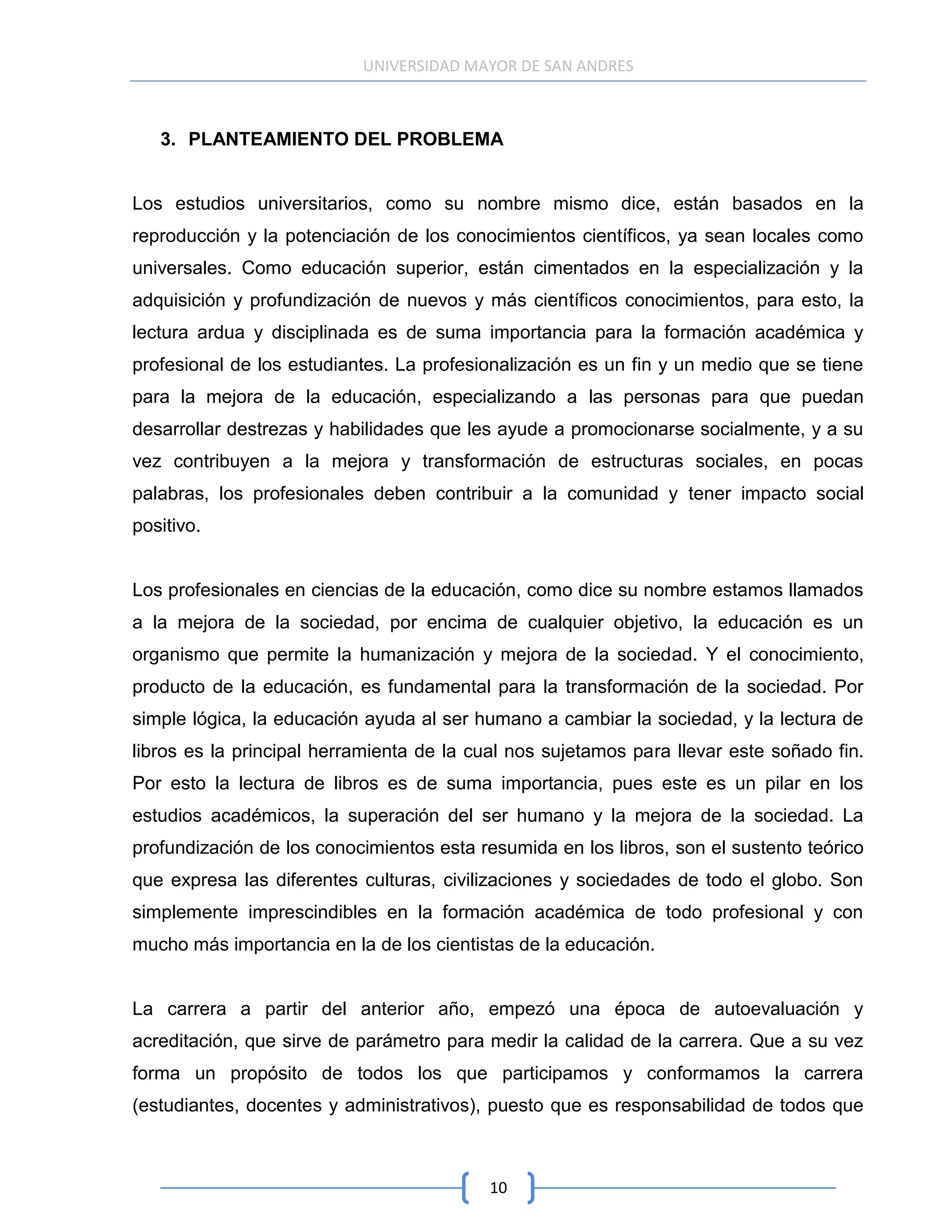 UNIVERSIDAD MAYOR DE SAN ANDRES



   3. PLANTEAMIENTO DEL PROBLEMA


Los estudios universitarios, como su nombre mismo dice, están basados en la
reproducción y la potenciación de los conocimientos científicos, ya sean locales como
universales. Como educación superior, están cimentados en la especialización y la
adquisición y profundización de nuevos y más científicos conocimientos, para esto, la
lectura ardua y disciplinada es de suma importancia para la formación académica y
profesional de los estudiantes. La profesionalización es un fin y un medio que se tiene
para la mejora de la educación, especializando a las personas para que puedan
desarrollar destrezas y habilidades que les ayude a promocionarse socialmente, y a su
vez contribuyen a la mejora y transformación de estructuras sociales, en pocas
palabras, los profesionales deben contribuir a la comunidad y tener impacto social
positivo.


Los profesionales en ciencias de la educación, como dice su nombre estamos llamados
a la mejora de la sociedad, por encima de cualquier objetivo, la educación es un
organismo que permite la humanización y mejora de la sociedad. Y el conocimiento,
producto de la educación, es fundamental para la transformación de la sociedad. Por
simple lógica, la educación ayuda al ser humano a cambiar la sociedad, y la lectura de
libros es la principal herramienta de la cual nos sujetamos para llevar este soñado fin.
Por esto la lectura de libros es de suma importancia, pues este es un pilar en los
estudios académicos, la superación del ser humano y la mejora de la sociedad. La
profundización de los conocimientos esta resumida en los libros, son el sustento teórico
que expresa las diferentes culturas, civilizaciones y sociedades de todo el globo. Son
simplemente imprescindibles en la formación académica de todo profesional y con
mucho más importancia en la de los cientistas de la educación.


La carrera a partir del anterior año, empezó una época de autoevaluación y
acreditación, que sirve de parámetro para medir la calidad de la carrera. Que a su vez
forma un propósito de todos los que participamos y conformamos la carrera
(estudiantes, docentes y administrativos), puesto que es responsabilidad de todos que



                                          10
 