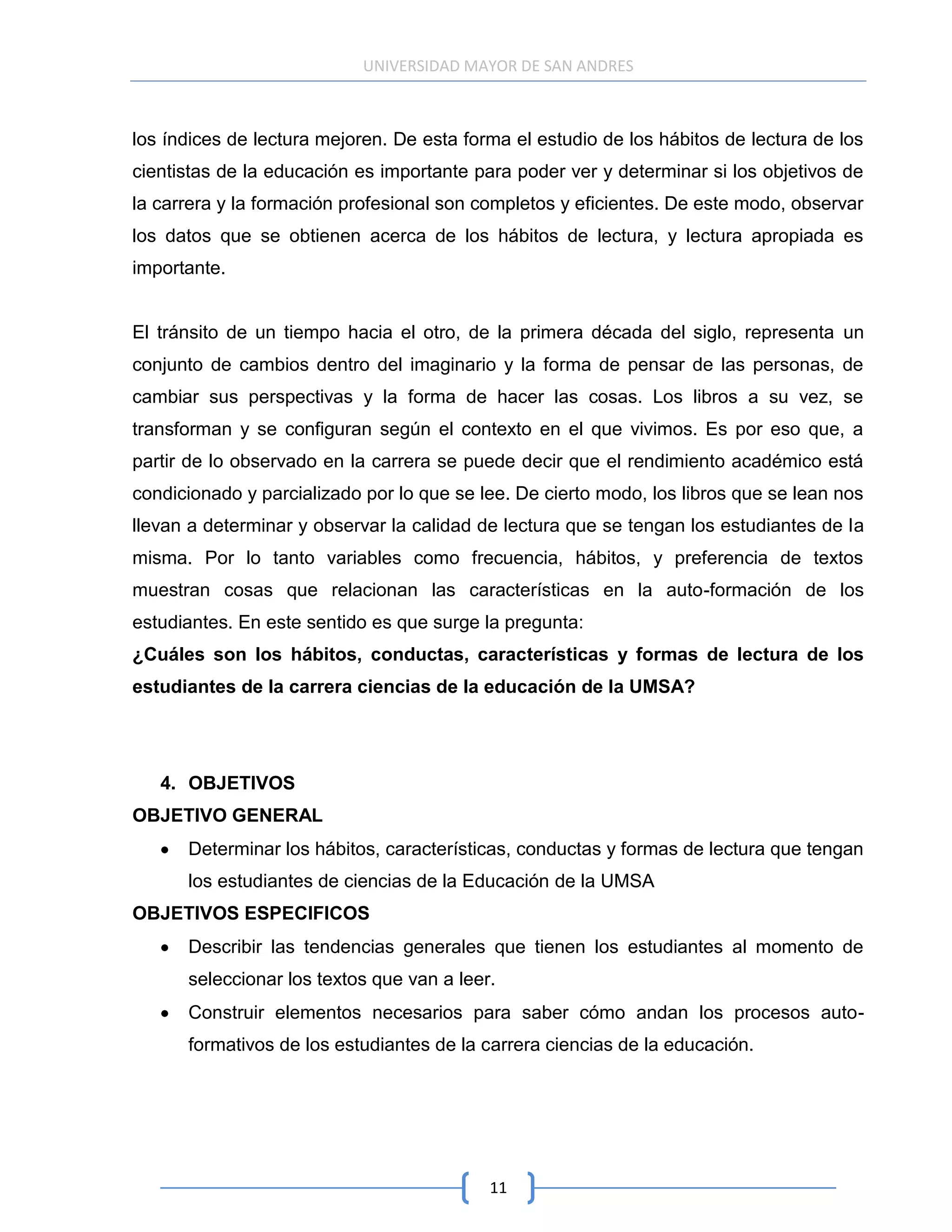 UNIVERSIDAD MAYOR DE SAN ANDRES



los índices de lectura mejoren. De esta forma el estudio de los hábitos de lectura de los
cientistas de la educación es importante para poder ver y determinar si los objetivos de
la carrera y la formación profesional son completos y eficientes. De este modo, observar
los datos que se obtienen acerca de los hábitos de lectura, y lectura apropiada es
importante.


El tránsito de un tiempo hacia el otro, de la primera década del siglo, representa un
conjunto de cambios dentro del imaginario y la forma de pensar de las personas, de
cambiar sus perspectivas y la forma de hacer las cosas. Los libros a su vez, se
transforman y se configuran según el contexto en el que vivimos. Es por eso que, a
partir de lo observado en la carrera se puede decir que el rendimiento académico está
condicionado y parcializado por lo que se lee. De cierto modo, los libros que se lean nos
llevan a determinar y observar la calidad de lectura que se tengan los estudiantes de la
misma. Por lo tanto variables como frecuencia, hábitos, y preferencia de textos
muestran cosas que relacionan las características en la auto-formación de los
estudiantes. En este sentido es que surge la pregunta:
¿Cuáles son los hábitos, conductas, características y formas de lectura de los
estudiantes de la carrera ciencias de la educación de la UMSA?




   4. OBJETIVOS
OBJETIVO GENERAL
      Determinar los hábitos, características, conductas y formas de lectura que tengan
      los estudiantes de ciencias de la Educación de la UMSA
OBJETIVOS ESPECIFICOS
      Describir las tendencias generales que tienen los estudiantes al momento de
      seleccionar los textos que van a leer.
      Construir elementos necesarios para saber cómo andan los procesos auto-
      formativos de los estudiantes de la carrera ciencias de la educación.




                                           11
 